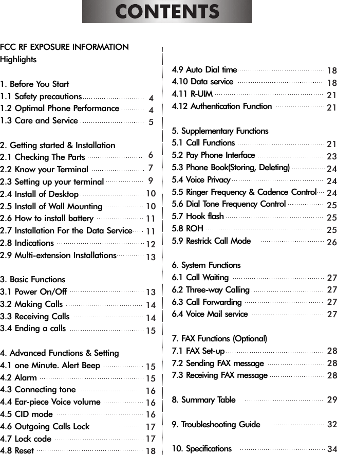 FCC RF EXPOSURE INFORMATIONHighlights1. Before You Start1.1 Safety precautions1.2 Optimal Phone Performance1.3 Care and Service2. Getting started &amp; Installation2.1 Checking The Parts2.2 Know your Terminal2.3 Setting up your terminal2.4 Install of Desktop2.5 Install of Wall Mounting2.6 How to install battery2.7 Installation For the Data Service2.8 Indications2.9 Multi-extension Installations3. Basic Functions3.1 Power On/Off3.2 Making Calls3.3 Receiving Calls3.4 Ending a calls4. Advanced Functions &amp; Setting4.1 one Minute. Alert Beep4.2 Alarm4.3 Connecting tone4.4 Ear-piece Voice volume4.5 CID mode4.6 Outgoing Calls Lock4.7 Lock code4.8 Reset4.9 Auto Dial time4.10 Data service4.11 R-UIM4.12 Authentication Function5. Supplementary Functions5.1 Call Functions5.2 Pay Phone Interface5.3 Phone Book(Storing, Deleting)5.4 Voice Privacy5.5 Ringer Frequency &amp; Cadence Control5.6 Dial Tone Frequency Control5.7 Hook flash5.8 ROH5.9 Restrick Call Mode6. System Functions6.1 Call Waiting6.2 Three-way Calling6.3 Call Forwarding6.4 Voice Mail service7. FAX Functions (Optional)7.1 FAX Set-up7.2 Sending FAX message7.3 Receiving FAX message8. Summary Table9. Troubleshooting Guide10. Specifications4456791010111112131314141515151616161717181818212121232424242525252627272727282828293234