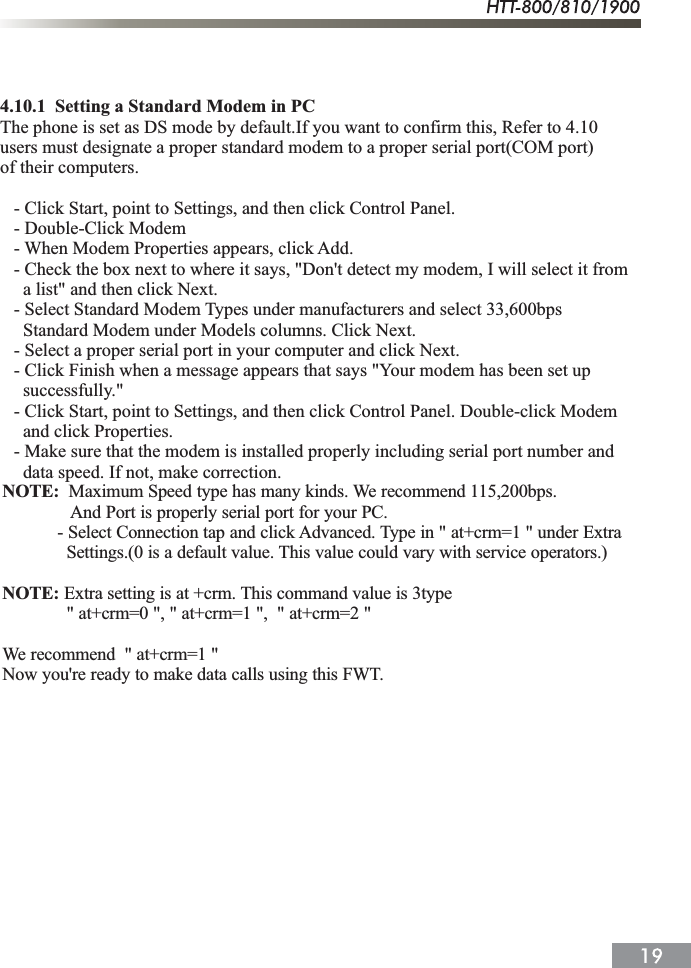 4.10.1  Setting a Standard Modem in PCThe phone is set as DS mode by default.If you want to confirm this, Refer to 4.10users must designate a proper standard modem to a proper serial port(COM port)of their computers.   - Click Start, point to Settings, and then click Control Panel.   - Double-Click Modem   - When Modem Properties appears, click Add.   - Check the box next to where it says, "Don't detect my modem, I will select it from     a list" and then click Next.   - Select Standard Modem Types under manufacturers and select 33,600bps     Standard Modem under Models columns. Click Next.   - Select a proper serial port in your computer and click Next.   - Click Finish when a message appears that says "Your modem has been set up     successfully."   - Click Start, point to Settings, and then click Control Panel. Double-click Modem      and click Properties.   - Make sure that the modem is installed properly including serial port number and      data speed. If not, make correction.NOTE: Maximum Speed type has many kinds. We recommend 115,200bps.And Port is properly serial port for your PC.            - Select Connection tap and click Advanced. Type in " at+crm=1 " under Extra              Settings.(0 is a default value. This value could vary with service operators.)NOTE: Extra setting is at +crm. This command value is 3type              " at+crm=0 ", " at+crm=1 ",  " at+crm=2 "We recommend  " at+crm=1 "Now you're ready to make data calls using this FWT.