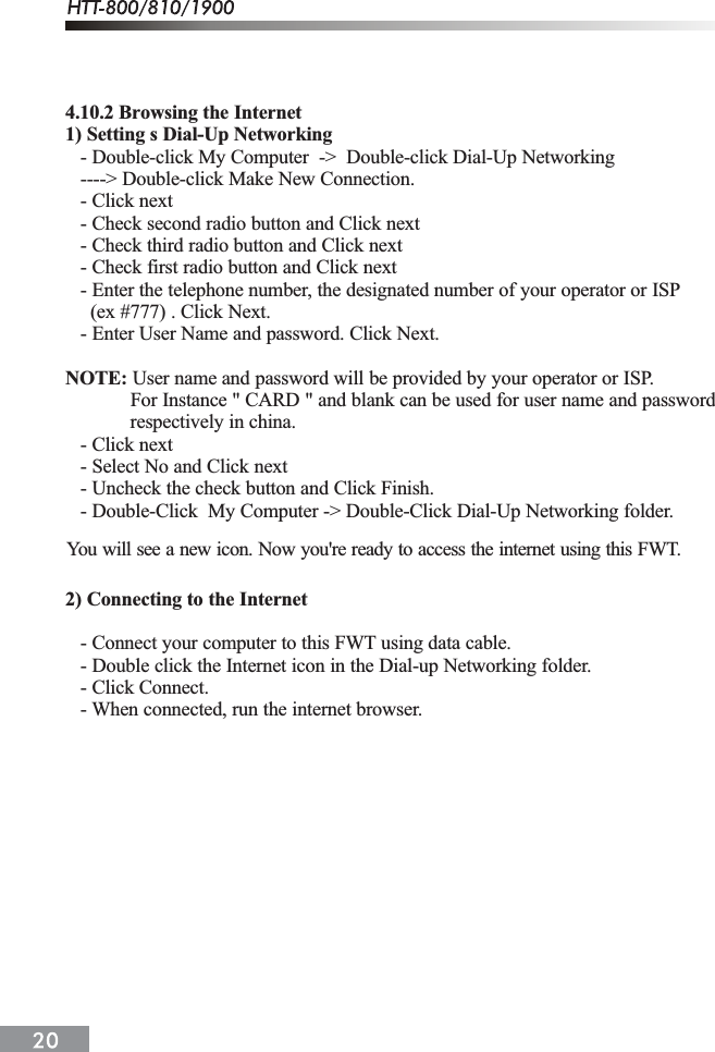 4.10.2 Browsing the Internet1) Setting s Dial-Up Networking   - Double-click My Computer  ->  Double-click Dial-Up Networking   ----> Double-click Make New Connection.   - Click next   - Check second radio button and Click next   - Check third radio button and Click next   - Check first radio button and Click next   - Enter the telephone number, the designated number of your operator or ISP     (ex #777) . Click Next.   - Enter User Name and password. Click Next.NOTE: User name and password will be provided by your operator or ISP.             For Instance " CARD " and blank can be used for user name and password             respectively in china.   - Click next   - Select No and Click next   - Uncheck the check button and Click Finish.   - Double-Click  My Computer -> Double-Click Dial-Up Networking folder.2) Connecting to the Internet   - Connect your computer to this FWT using data cable.   - Double click the Internet icon in the Dial-up Networking folder.   - Click Connect.   - When connected, run the internet browser.You will see a new icon. Now you're ready to access the internet using this FWT.
