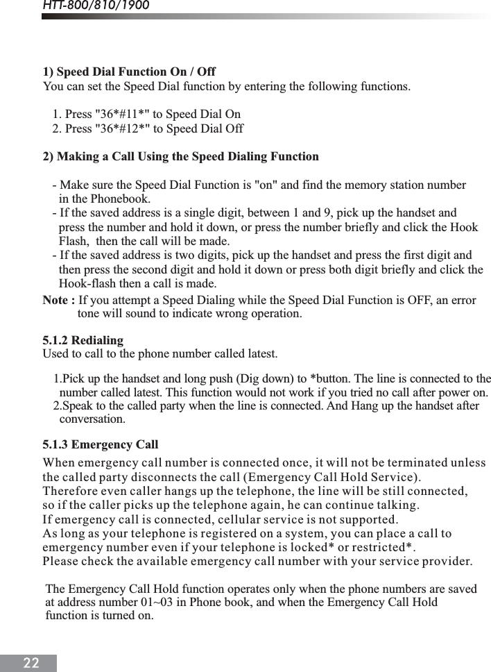 1) Speed Dial Function On / OffYou can set the Speed Dial function by entering the following functions.   1. Press "36*#11*" to Speed Dial On   2. Press "36*#12*" to Speed Dial Off2) Making a Call Using the Speed Dialing Function   - Make sure the Speed Dial Function is "on" and find the memory station number      in the Phonebook.   - If the saved address is a single digit, between 1 and 9, pick up the handset and      press the number and hold it down, or press the number briefly and click the Hook      Flash,  then the call will be made.   - If the saved address is two digits, pick up the handset and press the first digit and      then press the second digit and hold it down or press both digit briefly and click the      Hook-flash then a call is made. Note : If you attempt a Speed Dialing while the Speed Dial Function is OFF, an error            tone will sound to indicate wrong operation.5.1.2 RedialingUsed to call to the phone number called latest.When emergency call number is connected once, it will not be terminated unlessthe called party disconnects the call (Emergency Call Hold Service).Therefore even caller hangs up the telephone, the line will be still connected,so if the caller picks up the telephone again, he can continue talking.If emergency call is connected, cellular service is not supported.As long as your telephone is registered on a system, you can place a call toemergency number even if your telephone is locked* or restricted*.Please check the available emergency call number with your service provider.5.1.3 Emergency Call1.Pick up the handset and long push (Dig down) to *button. The line is connected to the  number called latest. This function would not work if you tried no call after power on.2.Speak to the called party when the line is connected. And Hang up the handset after  conversation.The Emergency Call Hold function operates only when the phone numbers are saved at address number 01~03 in Phone book, and when the Emergency Call Hold function is turned on. 