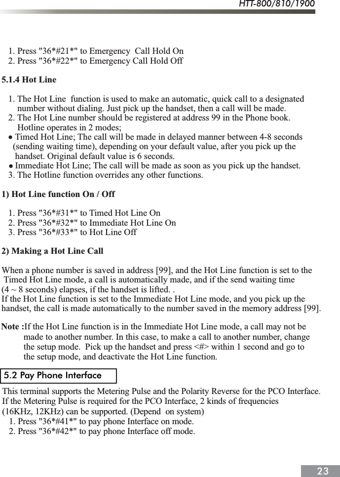    1. Press "36*#21*" to Emergency  Call Hold On   2. Press "36*#22*" to Emergency Call Hold Off5.1.4 Hot Line    1. The Hot Line  function is used to make an automatic, quick call to a designated        number without dialing. Just pick up the handset, then a call will be made.   2. The Hot Line number should be registered at address 99 in the Phone book.        Hotline operates in 2 modes;Timed Hot Line; The call will be made in delayed manner between 4-8 seconds      (sending waiting time), depending on your default value, after you pick up the       handset. Original default value is 6 seconds.      Immediate Hot Line; The call will be made as soon as you pick up the handset.   3. The Hotline function overrides any other functions.1) Hot Line function On / Off   1. Press "36*#31*" to Timed Hot Line On   2. Press "36*#32*" to Immediate Hot Line On   3. Press "36*#33*" to Hot Line Off2) Making a Hot Line Call When a phone number is saved in address [99], and the Hot Line function is set to theTimed Hot Line mode, a call is automatically made, and if the send waiting time (4 ~ 8 seconds) elapses, if the handset is lifted. . If the Hot Line function is set to the Immediate Hot Line mode, and you pick up the handset, the call is made automatically to the number saved in the memory address [99].Note :If the Hot Line function is in the Immediate Hot Line mode, a call may not be          made to another number. In this case, to make a call to another number, change           the setup mode.  Pick up the handset and press <#> within 1 second and go to           the setup mode, and deactivate the Hot Line function.This terminal supports the Metering Pulse and the Polarity Reverse for the PCO Interface.If the Metering Pulse is required for the PCO Interface, 2 kinds of frequencies(16KHz, 12KHz) can be supported. (Depend  on system)   1. Press "36*#41*" to pay phone Interface on mode.   2. Press "36*#42*" to pay phone Interface off mode.5.2 Pay Phone Interface