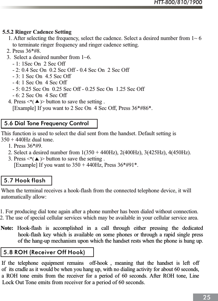  5.5.2 Ringer Cadence Setting     1. After selecting the frequency, select the cadence. Select a desired number from 1~ 6        to terminate ringer frequency and ringer cadence setting.    2. Press 36*#8.    3.  Select a desired number from 1~6.        - 1: 1Sec On  2 Sec Off        - 2: 0.4 Sec On  0.2 Sec Off - 0.4 Sec On  2 Sec Off        - 3: 1 Sec On  4.5 Sec Off        - 4: 1 Sec On  4 Sec Off        - 5: 0.25 Sec On  0.25 Sec Off - 0.25 Sec On  1.25 Sec Off        - 6: 2 Sec On  4 Sec Off  4. Press  button to save the setting .        [Example] If you want to 2 Sec On  4 Sec Off, Press 36*#86*.This function is used to select the dial sent from the handset. Default setting is350 + 440Hz dual tone.     1. Press 36*#9.     2. Select a desired number from 1(350 + 440Hz), 2(400Hz), 3(425Hz), 4(450Hz).     3. Press  button to save the setting .         [Example] If you want to 350 + 440Hz, Press 36*#91*.When the terminal receives a hook-flash from the connected telephone device, it willautomatically allow:<*(     )><*(     )>5.6 Dial Tone Frequency Control5.7 Hook flash1. For producing dial tone again after a phone number has been dialed without connection.2. The use of special cellular services which may be available in your cellular service area.Note: Hook-flash is accomplished in a call through either pressing the dedicated         hook-flash key which is available on some phones or through a rapid single press            of the hang-up mechanism upon which the handset rests when the phone is hung up.If the telephone equipment remains off-hook , meaning that the handset is left offof its cradle as it would be when you hang up, with no dialing activity for about 60 seconds,a ROH tone emits from the receiver for a period of 60 seconds. After ROH tone, Line5.8 ROH (Receiver Off Hook)Lock Out Tone emits from receiver for a period of 60 seconds.