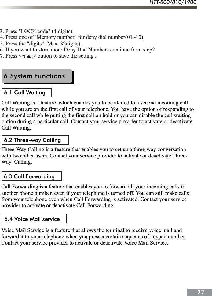 6.System Functions6.1 Call Waiting6.2 Three-way Calling6.3 Call Forwarding6.4 Voice Mail serviceThree-Way Calling is a feature that enables you to set up a three-way conversation with two other users. Contact your service provider to activate or deactivate Three-Way  Calling.Call Forwarding is a feature that enables you to forward all your incoming calls to another phone number, even if your telephone is turned off. You can still make calls from your telephone even when Call Forwarding is activated. Contact your service provider to activate or deactivate Call Forwarding.Voice Mail Service is a feature that allows the terminal to receive voice mail and forward it to your telephone when you press a certain sequence of keypad number.Contact your service provider to activate or deactivate Voice Mail Service.Call Waiting is a feature, which enables you to be alerted to a second incoming call while you are on the first call of your telephone. You have the option of responding to the second call while putting the first call on hold or you can disable the call waiting option during a particular call. Contact your service provider to activate or deactivate Call Waiting.4. Press one of "Memory number" for deny dial number(01~10).5. Press the "digits" (Max. 32digits).6. If you want to store more Deny Dial Numbers continue from step27. Press   button to save the setting .<*(     )>3. Press "LOCK code" (4 digits).