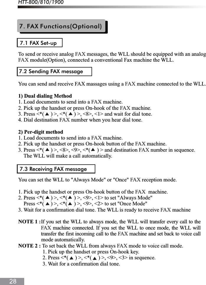 7. FAX Functions(Optional)7.1 FAX Set-upTo send or receive analog   messages, the WLL should be equipped with an analog  module(Option), connected a conventional Fax machine the WLL.You can send and receive FAX massages using a   machine connected to the WLL.1) Dual dialing Method1. Load documents to send into a   machine.2. Pick up the handset or press On-hook of the   machine.3. Press <*(     ) >, <*(     ) >, <8>, <1> and wait for dial tone.4. Dial destination   number when you hear dial tone.2) Per-digit method1. Load documents to send into a   machine.2. Pick up the handset or press On-hook button of the   machine.3. Press <*(     ) >, <8>, <9>, <*(     ) > and destination   number in sequence.The WLL will make a call automatically.You can set the WLL to "Always Mode" or "Once"   reception mode.1. Pick up the handset or press On-hook button of the    machine.2. Press <*(     ) >, <*(     ) >, <9>, <1> to set "Always Mode"    Press <*(     ) >, <*(     ) >, <9>, <2> to set "Once Mode"3. Wait for a confirmation dial tone. The WLL is ready to receive   machineNOTE 1 : mode automatically.NOTE 2 : To set back the WLL from always   mode to voice call mode.                  1. Pick up the handset or press On-hook key.                  2. Press <*(     ) >, <*(     ) >, <9>, <3> in sequence.                  3. Wait for a confirmation dial tone.FAXFAXFAXFAXFAXFAXFAXFAXFAXFAXFAXFAXFAX7.2 Sending FAX message7.3 Receiving FAX messageIf you set the WLL to always mode, the WLL will transfer every call to the machine connected. If you set the WLL to once mode, the WLL willtransfer the first incoming call to the  machine and set back to voice callFAXFAX