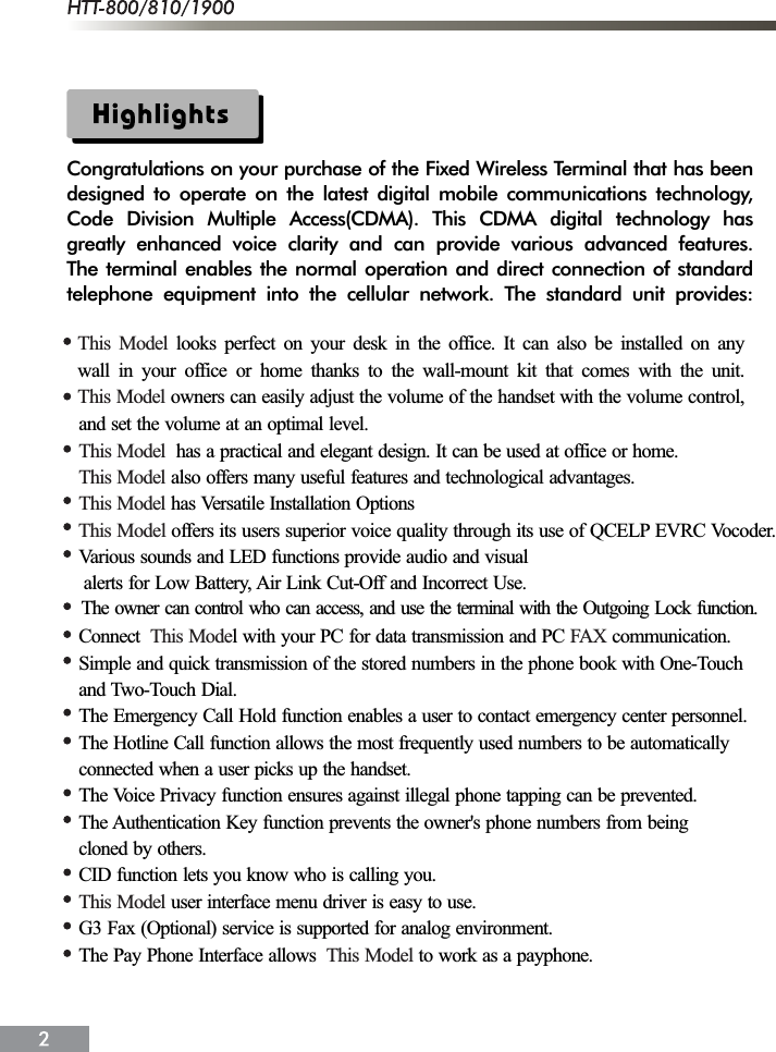Congratulations on your purchase of the Fixed Wireless Terminal that has beendesigned to operate on the latest digital mobile communications technology,Code Division Multiple Access(CDMA). This CDMA digital technology hasgreatly enhanced voice clarity and can provide various advanced features.The terminal enables the normal operation and direct connection of standardtelephone equipment into the cellular network. The standard unit provides:and set the volume at an optimal level.  has a practical and elegant design. It can be used at office or home. also offers many useful features and technological advantages. has Versatile Installation OptionsVarious sounds and LED functions provide audio and visual alerts for Low Battery, Air Link Cut-Off and Incorrect Use.Connect l with your PC for data transmission and PC  communication.Simple and quick transmission of the stored numbers in the phone book with One-Touchand Two-Touch Dial.The Emergency Call Hold function enables a user to contact emergency center personnel.The Hotline Call function allows the most frequently used numbers to be automaticallyconnected when a user picks up the handset.The Voice Privacy function ensures against illegal phone tapping can be prevented.The Authentication Key function prevents the owner's phone numbers from beingcloned by others.CID function lets you know who is calling you. user interface menu driver is easy to use.G3 Fax (Optional) service is supported for analog environment.The Pay Phone Interface allows  to work as a payphone.This ModelThis ModelThis ModelThis Mode FAXThis ModelThis ModelThis Model offers its users superior voice quality through its use of QCELP EVRC Vocoder.The owner can control who can access, and use the terminal with the Outgoing Lock function.This ModelThis Model looks perfect on your desk in the office. It can also be installed on anywall in your office or home thanks to the wall-mount kit that comes with the unit. owners can easily adjust the volume of the handset with the volume control,