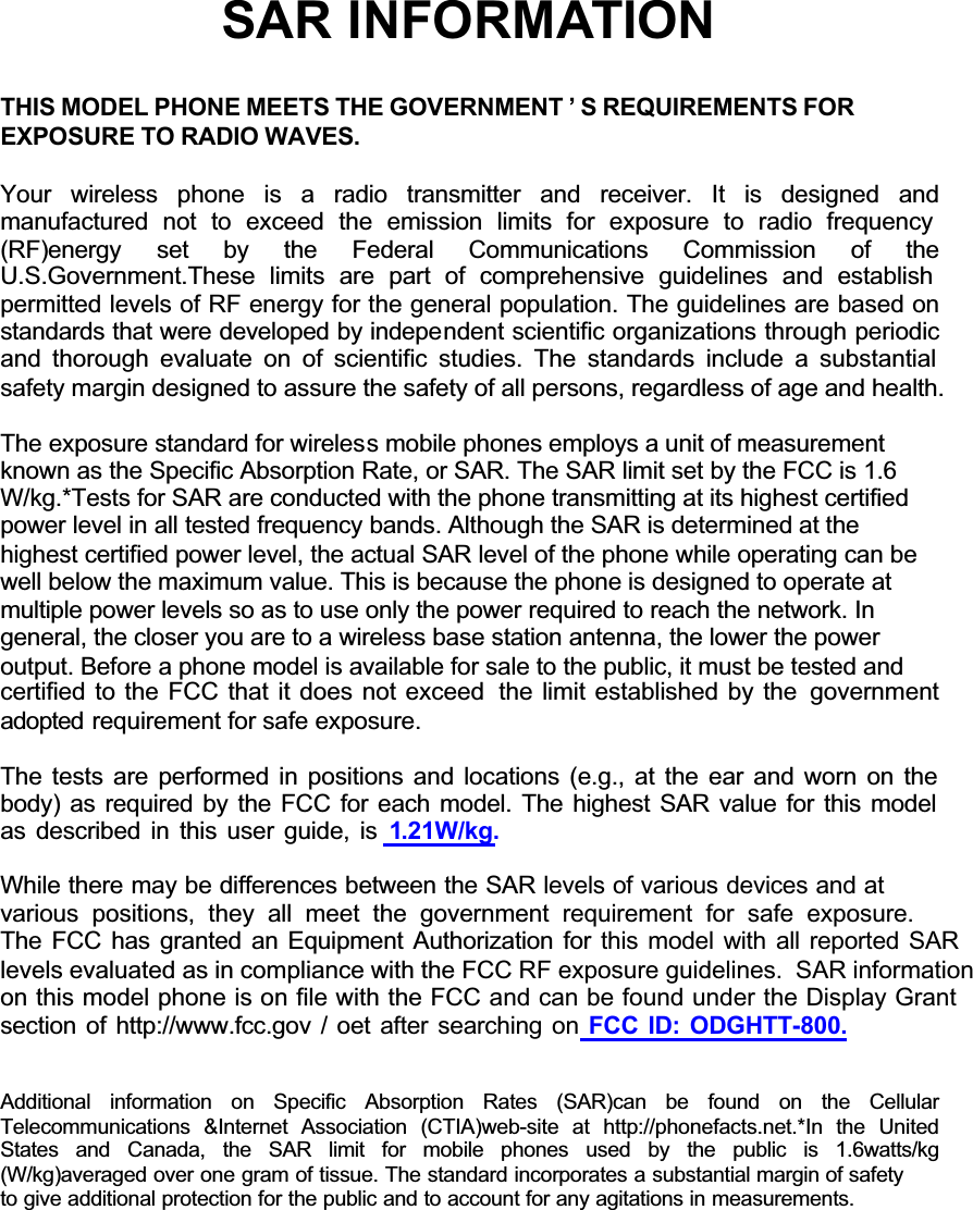 GGGGGGSAR INFORMATIONTHIS MODEL PHONE MEETS THE GOVERNMENT &rsquo; S REQUIREMENTS FOREXPOSURE TO RADIO WAVES.Your wireless phone is a radio transmitter and receiver. It is designed andmanufactured not to exceed the emission limits for exposure to radio frequency (RF)energy set  by the Federal Communications Commission of theU.S.Government.These limits are part of comprehensive guidelines and establish permitted levels of RF energy for the general population. The guidelines are based on standards that were developed by independent scientific organizations through periodic and thorough evaluate on of scientific studies. The standards include a substantial safety margin designed to assure the safety of all persons, regardless of age and health.The exposure standard for wireless mobile phones employs a unit of measurementknown as the Specific Absorption Rate, or SAR. The SAR limit set by the FCC is 1.6W/kg.*Tests for SAR are conducted with the phone transmitting at its highest certifiedpower level in all tested frequency bands. Although the SAR is determined at thehighest certified power level, the actual SAR level of the phone while operating can bewell below the maximum value. This is because the phone is designed to operate atmultiple power levels so as to use only the power required to reach the network. Ingeneral, the closer you are to a wireless base station antenna, the lower the poweroutput. Before a phone model is available for sale to the public, it must be tested andcertified to the FCC that it does not exceed  the limit established by the  governmentadopted requirement for safe exposure.The tests are performed in positions and locations (e.g., at the ear and worn on the body) as required by the FCC for each model. The highest SAR value for this model as described in this user guide, is 1.21W/kg. While there may be differences between the SAR levels of various devices and at various positions, they all meet the government requirement for safe exposure.The FCC has granted an Equipment Authorization for this model with all reported SARlevels evaluated as in compliance with the FCC RF exposure guidelines.  SAR informationon this model phone is on file with the FCC and can be found under the Display Grantsection of http://www.fcc.gov / oet after searching on FCC ID: ODGHTT-800. Additional information on Specific Absorption Rates (SAR)can be found on the CellularTelecommunications &amp;Internet Association (CTIA)web-site at http://phonefacts.net.*In the UnitedStates and Canada, the SAR limit for mobile phones used by the public is 1.6watts/kg(W/kg)averaged over one gram of tissue. The standard incorporates a substantial margin of safetyto give additional protection for the public and to account for any agitations in measurements.