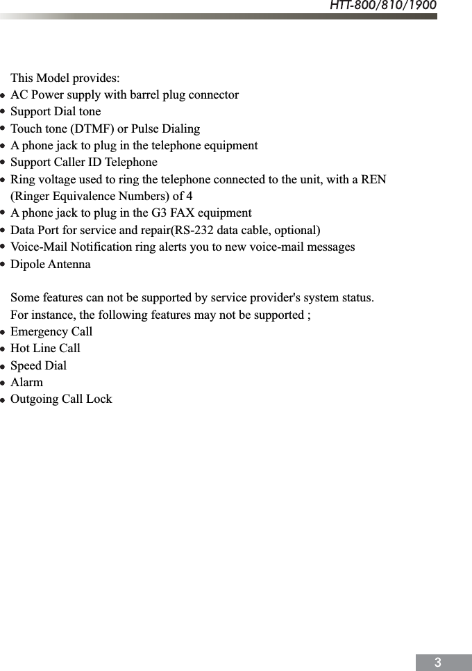 This Model provides:AC Power supply with barrel plug connectorSupport Dial toneTouch tone (DTMF) or Pulse DialingA phone jack to plug in the telephone equipmentSupport Caller ID TelephoneRing voltage used to ring the telephone connected to the unit, with a REN(Ringer Equivalence Numbers) of 4A phone jack to plug in the G3 FAX equipmentData Port for service and repair(RS-232 data cable, optional)Voice-Mail Notification ring alerts you to new voice-mail messagesDipole AntennaSome features can not be supported by service provider's system status.For instance, the following features may not be supported ;Emergency CallHot Line CallSpeed DialAlarmOutgoing Call Lock