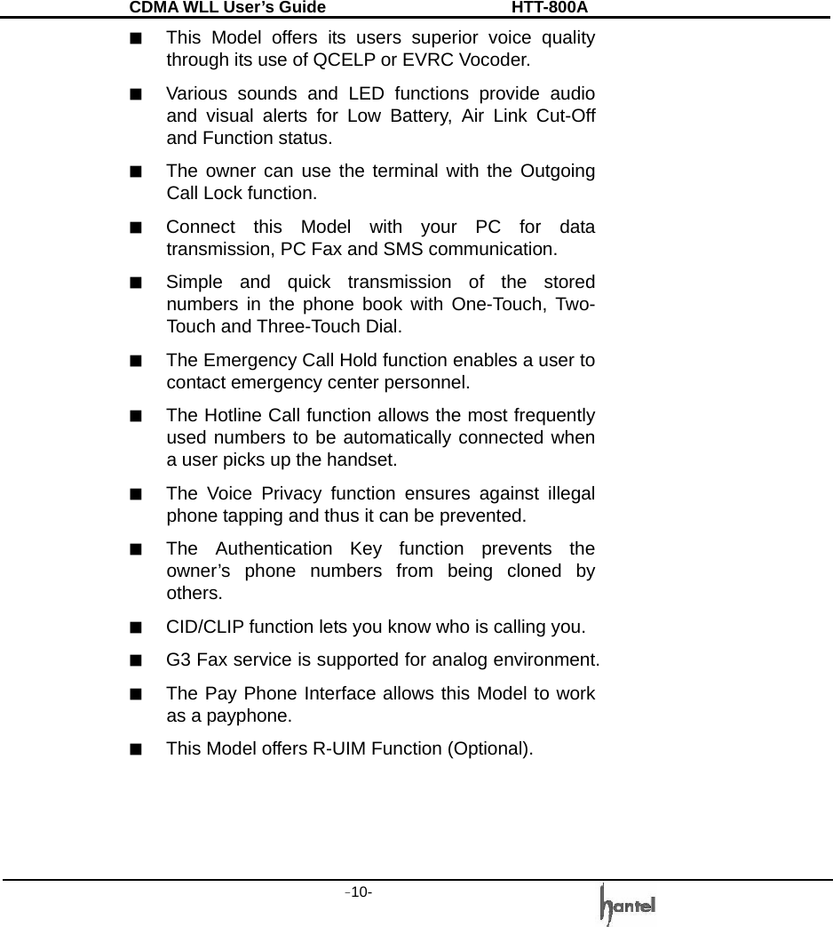 CDMA WLL User&rsquo;s Guide               HTT-800A -10-   ■  This Model offers its users superior voice quality through its use of QCELP or EVRC Vocoder. ■  Various sounds and LED functions provide audio and visual alerts for Low Battery, Air Link Cut-Off and Function status. ■  The owner can use the terminal with the Outgoing Call Lock function. ■  Connect this Model with your PC for data transmission, PC Fax and SMS communication. ■  Simple and quick transmission of the stored numbers in the phone book with One-Touch, Two-Touch and Three-Touch Dial. ■  The Emergency Call Hold function enables a user to contact emergency center personnel. ■  The Hotline Call function allows the most frequently used numbers to be automatically connected when a user picks up the handset. ■  The Voice Privacy function ensures against illegal phone tapping and thus it can be prevented. ■  The Authentication Key function prevents the owner&rsquo;s phone numbers from being cloned by others. ■  CID/CLIP function lets you know who is calling you. ■  G3 Fax service is supported for analog environment. ■  The Pay Phone Interface allows this Model to work as a payphone. ■  This Model offers R-UIM Function (Optional).    