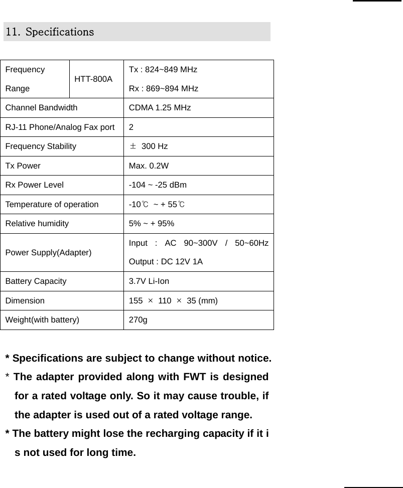 CDMA WLL User&rsquo;s Guide               HTT-800A -104-   11.  Specifications  Frequency Range  HTT-800A  Tx : 824~849 MHz        Rx : 869~894 MHz Channel Bandwidth  CDMA 1.25 MHz RJ-11 Phone/Analog Fax port 2 Frequency Stability  &plusmn; 300 Hz Tx Power  Max. 0.2W Rx Power Level  -104 ~ -25 dBm Temperature of operation  -10℃  ~ + 55℃ Relative humidity  5% ~ + 95% Power Supply(Adapter)  Input : AC 90~300V / 50~60Hz  Output : DC 12V 1A Battery Capacity  3.7V Li-Ion Dimension  155  &times; 110 &times; 35 (mm) Weight(with battery)  270g  * Specifications are subject to change without notice. * The adapter provided along with FWT is designed for a rated voltage only. So it may cause trouble, if the adapter is used out of a rated voltage range. * The battery might lose the recharging capacity if it is not used for long time.     