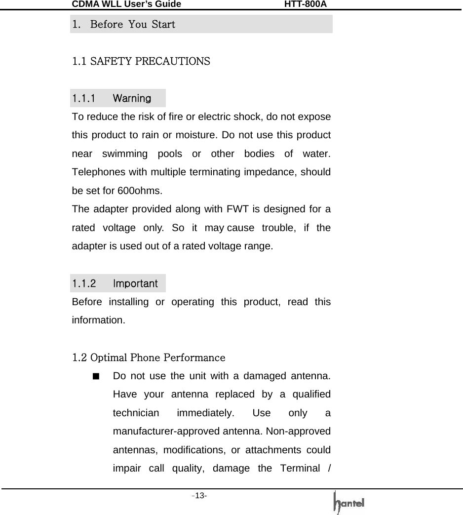 CDMA WLL User&rsquo;s Guide               HTT-800A -13-   1.  Before  You  Start  1.1 SAFETY PRECAUTIONS  1.1.1  Warning To reduce the risk of fire or electric shock, do not expose this product to rain or moisture. Do not use this product near swimming pools or other bodies of water. Telephones with multiple terminating impedance, should be set for 600ohms. The adapter provided along with FWT is designed for a rated voltage only. So it may cause trouble, if the adapter is used out of a rated voltage range.  1.1.2  Important Before installing or operating this product, read this information.  1.2 Optimal Phone Performance ■  Do not use the unit with a damaged antenna. Have your antenna replaced by a qualified technician immediately. Use only a manufacturer-approved antenna. Non-approved antennas, modifications, or attachments could impair call quality, damage the Terminal / 