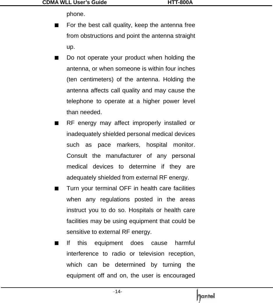 CDMA WLL User&rsquo;s Guide               HTT-800A -14-   phone. ■  For the best call quality, keep the antenna free from obstructions and point the antenna straight up. ■  Do not operate your product when holding the antenna, or when someone is within four inches (ten centimeters) of the antenna. Holding the antenna affects call quality and may cause the telephone to operate at a higher power level than needed. ■  RF energy may affect improperly installed or inadequately shielded personal medical devices such as pace markers, hospital monitor. Consult the manufacturer of any personal medical devices to determine if they are adequately shielded from external RF energy. ■  Turn your terminal OFF in health care facilities when any regulations posted in the areas instruct you to do so. Hospitals or health care facilities may be using equipment that could be sensitive to external RF energy. ■  If this equipment does cause harmful interference to radio or television reception, which can be determined by turning the equipment off and on, the user is encouraged 