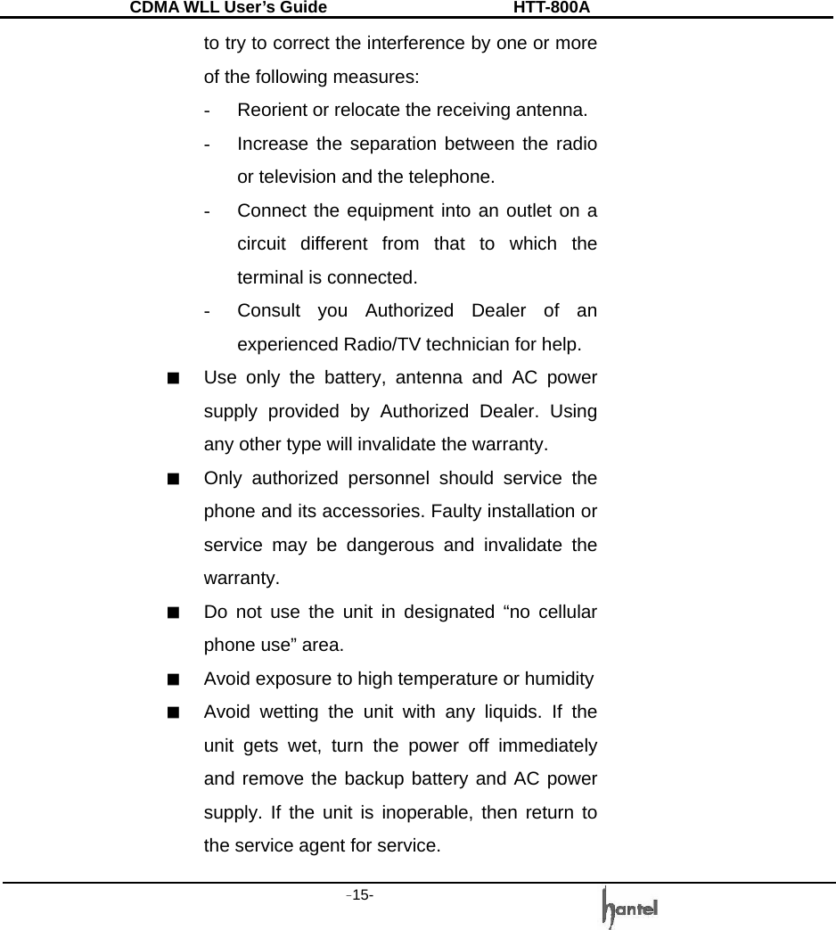 CDMA WLL User&rsquo;s Guide               HTT-800A -15-   to try to correct the interference by one or more of the following measures: -  Reorient or relocate the receiving antenna. -  Increase the separation between the radio or television and the telephone. -  Connect the equipment into an outlet on a circuit different from that to which the terminal is connected. -  Consult you Authorized Dealer of an experienced Radio/TV technician for help. ■  Use only the battery, antenna and AC power supply provided by Authorized Dealer. Using any other type will invalidate the warranty. ■  Only authorized personnel should service the phone and its accessories. Faulty installation or service may be dangerous and invalidate the warranty. ■  Do not use the unit in designated &ldquo;no cellular phone use&rdquo; area. ■  Avoid exposure to high temperature or humidity ■  Avoid wetting the unit with any liquids. If the unit gets wet, turn the power off immediately and remove the backup battery and AC power supply. If the unit is inoperable, then return to the service agent for service. 
