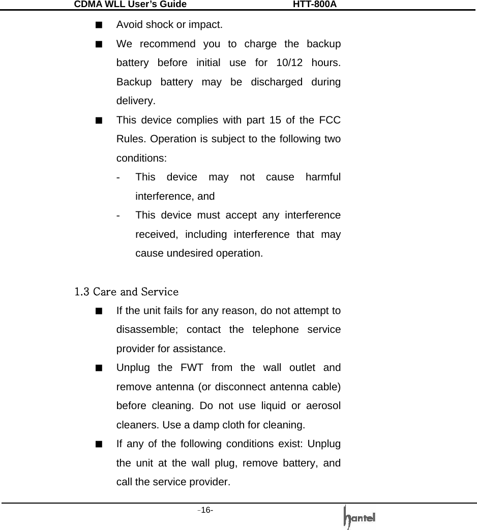 CDMA WLL User&rsquo;s Guide               HTT-800A -16-   ■  Avoid shock or impact. ■  We recommend you to charge the backup battery before initial use for 10/12 hours. Backup battery may be discharged during delivery. ■  This device complies with part 15 of the FCC Rules. Operation is subject to the following two conditions: -  This device may not cause harmful interference, and -  This device must accept any interference received, including interference that may cause undesired operation.  1.3 Care and Service ■  If the unit fails for any reason, do not attempt to disassemble; contact the telephone service provider for assistance. ■  Unplug the FWT from the wall outlet and remove antenna (or disconnect antenna cable) before cleaning. Do not use liquid or aerosol cleaners. Use a damp cloth for cleaning.   ■  If any of the following conditions exist: Unplug the unit at the wall plug, remove battery, and call the service provider. 