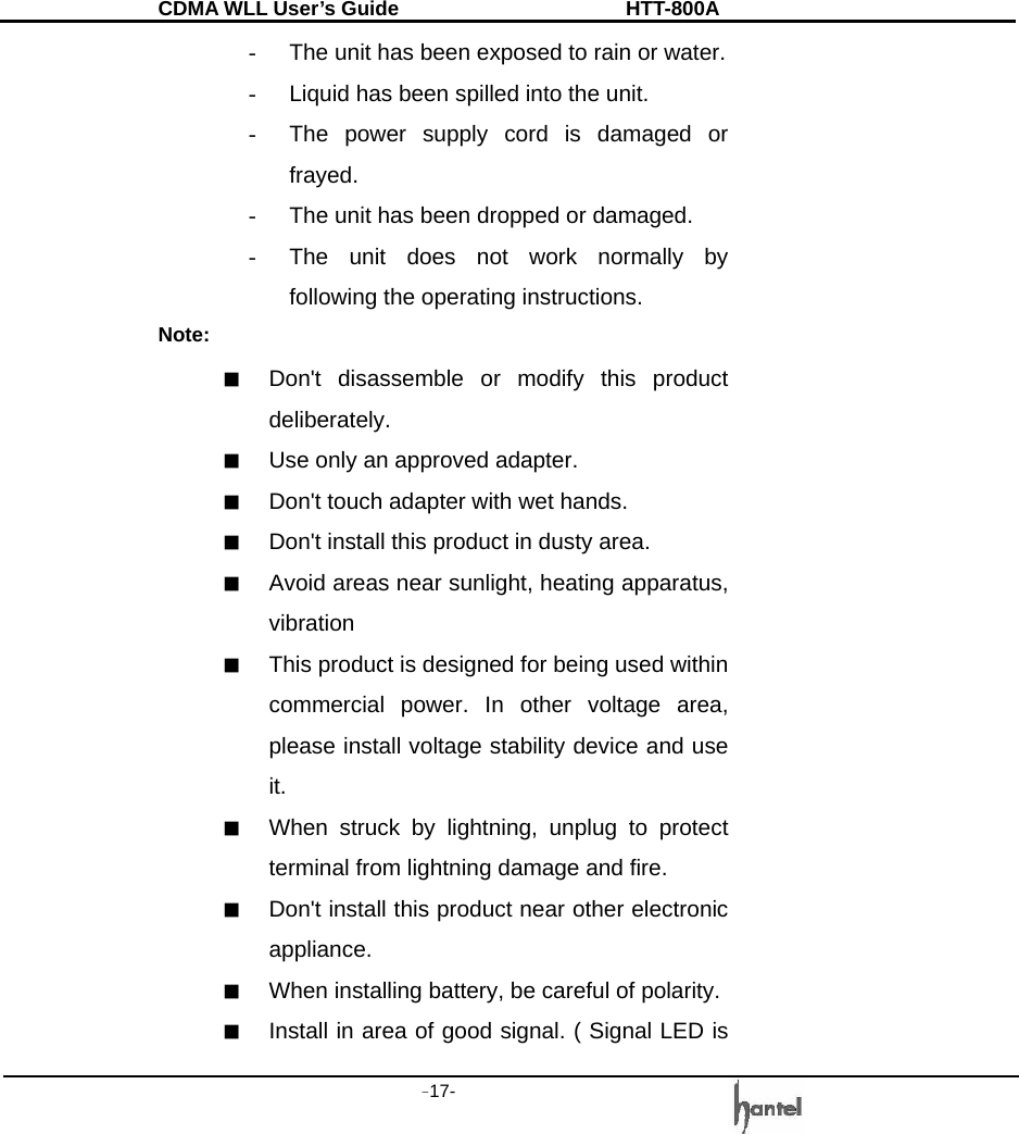 CDMA WLL User&rsquo;s Guide               HTT-800A -17-   -  The unit has been exposed to rain or water. -  Liquid has been spilled into the unit. -  The power supply cord is damaged or frayed. -  The unit has been dropped or damaged. -  The unit does not work normally by following the operating instructions. Note: ■  Don't disassemble or modify this product deliberately. ■  Use only an approved adapter. ■  Don't touch adapter with wet hands. ■  Don't install this product in dusty area. ■  Avoid areas near sunlight, heating apparatus, vibration  ■  This product is designed for being used within commercial power. In other voltage area, please install voltage stability device and use it. ■  When struck by lightning, unplug to protect terminal from lightning damage and fire. ■  Don't install this product near other electronic appliance. ■  When installing battery, be careful of polarity. ■  Install in area of good signal. ( Signal LED is 