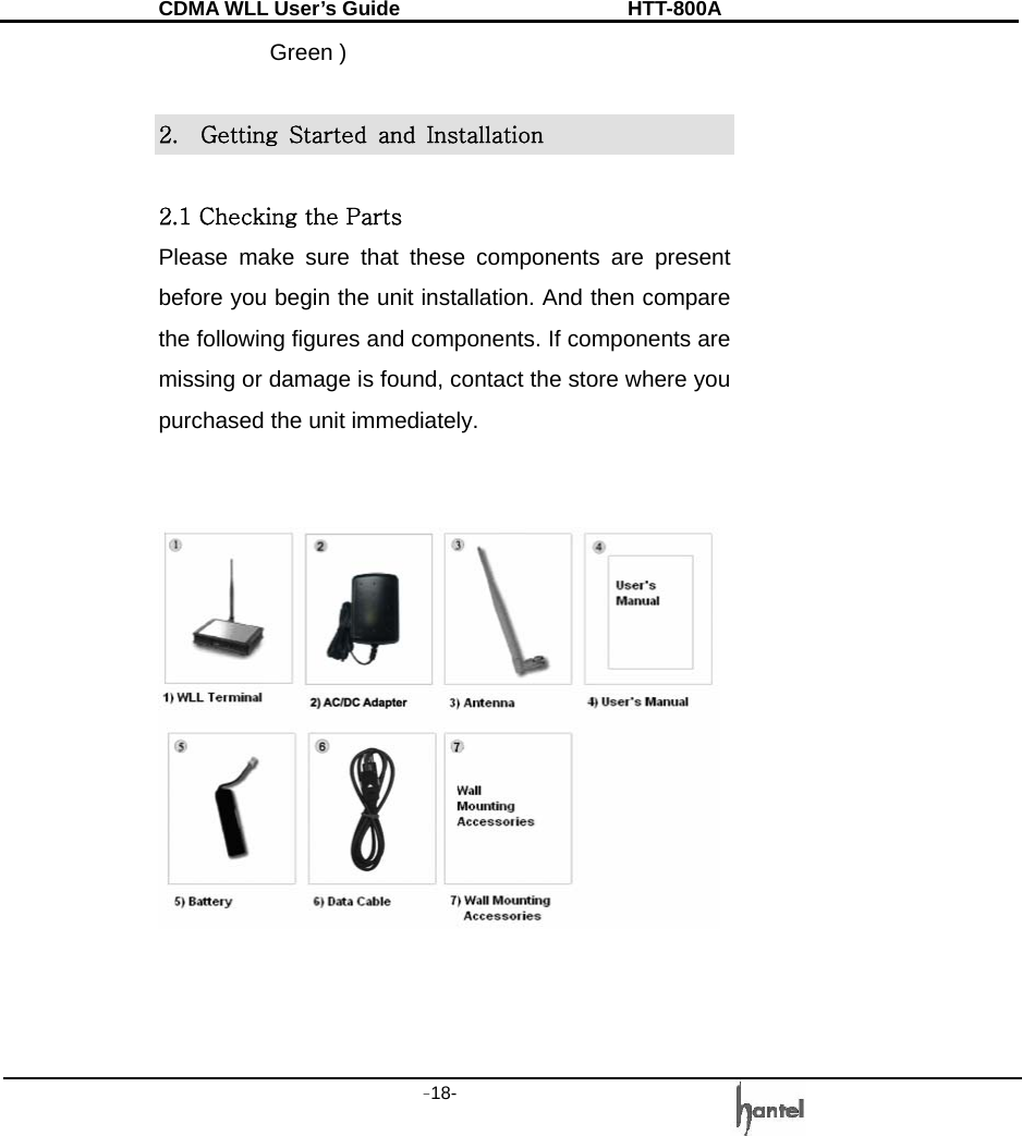 CDMA WLL User&rsquo;s Guide               HTT-800A -18-   Green )  2.    Getting  Started  and  Installation  2.1 Checking the Parts Please make sure that these components are present before you begin the unit installation. And then compare the following figures and components. If components are missing or damage is found, contact the store where you purchased the unit immediately.                                                