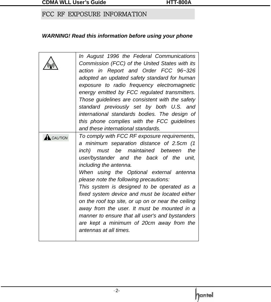 CDMA WLL User&rsquo;s Guide               HTT-800A -2-   FCC  RF  EXPOSURE  INFORMATION  WARNING! Read this information before using your phone   In August 1996 the Federal Communications Commission (FCC) of the United States with its action in Report and Order FCC 96~326 adopted an updated safety standard for human exposure to radio frequency electromagnetic energy emitted by FCC regulated transmitters. Those guidelines are consistent with the safety standard previously set by both U.S. and international standards bodies. The design of this phone complies with the FCC guidelines and these international standards.  To comply with FCC RF exposure requirements, a minimum separation distance of 2.5cm (1 inch) must be maintained between the user/bystander and the back of the unit, including the antenna.   When using the Optional external antenna please note the following precautions: This system is designed to be operated as a fixed system device and must be located either on the roof top site, or up on or near the ceiling away from the user. It must be mounted in a manner to ensure that all user's and bystanders are kept a minimum of 20cm away from the antennas at all times.   