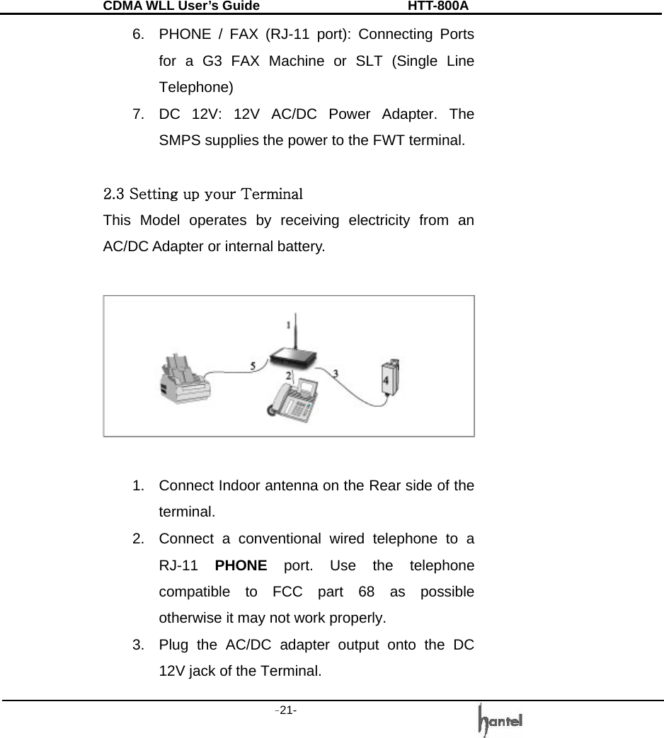 CDMA WLL User&rsquo;s Guide               HTT-800A -21-   6.  PHONE / FAX (RJ-11 port): Connecting Ports for a G3 FAX Machine or SLT (Single Line Telephone) 7.  DC 12V: 12V AC/DC Power Adapter. The SMPS supplies the power to the FWT terminal.  2.3 Setting up your Terminal This Model operates by receiving electricity from an AC/DC Adapter or internal battery.    1.  Connect Indoor antenna on the Rear side of the terminal. 2.  Connect a conventional wired telephone to a RJ-11  PHONE port. Use the telephone compatible to FCC part 68 as possible otherwise it may not work properly. 3.  Plug the AC/DC adapter output onto the DC 12V jack of the Terminal. 