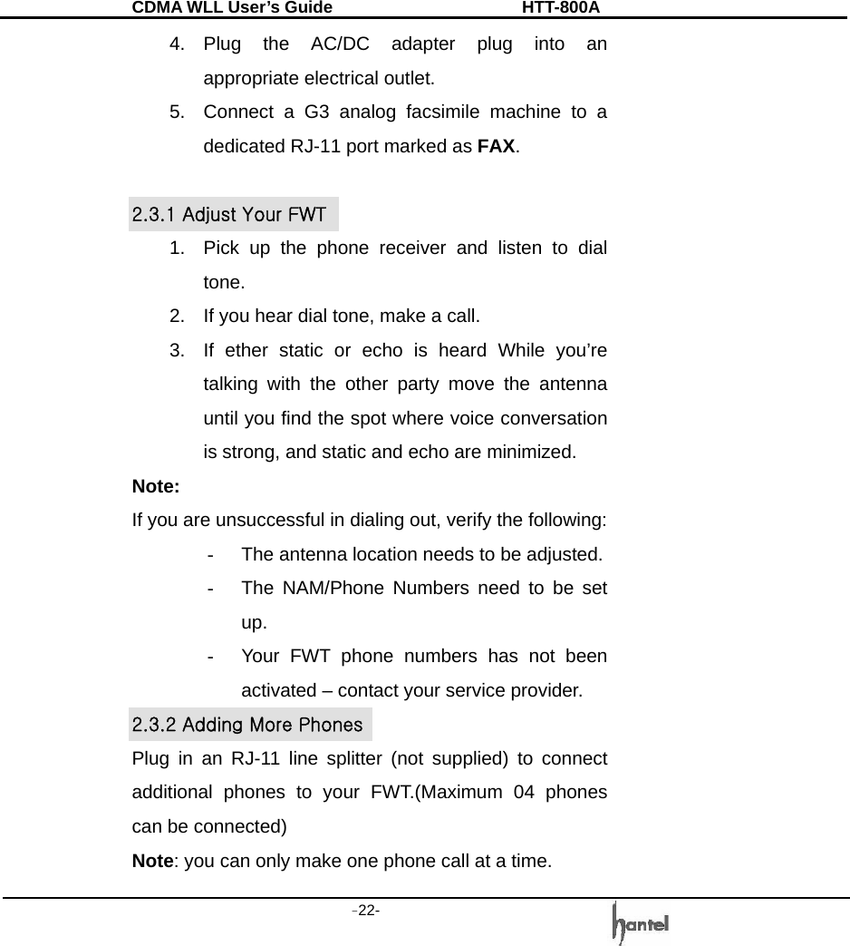 CDMA WLL User&rsquo;s Guide               HTT-800A -22-   4. Plug the AC/DC adapter plug into an appropriate electrical outlet. 5.  Connect a G3 analog facsimile machine to a dedicated RJ-11 port marked as FAX.  2.3.1 Adjust Your FWT 1.  Pick up the phone receiver and listen to dial tone. 2.  If you hear dial tone, make a call. 3.  If ether static or echo is heard While you&rsquo;re talking with the other party move the antenna until you find the spot where voice conversation is strong, and static and echo are minimized. Note:  If you are unsuccessful in dialing out, verify the following: -  The antenna location needs to be adjusted. -  The NAM/Phone Numbers need to be set up. -  Your FWT phone numbers has not been activated &ndash; contact your service provider. 2.3.2 Adding More Phones Plug in an RJ-11 line splitter (not supplied) to connect additional phones to your FWT.(Maximum 04 phones can be connected) Note: you can only make one phone call at a time. 