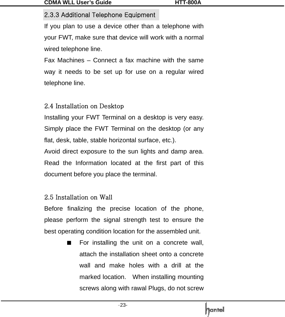 CDMA WLL User&rsquo;s Guide               HTT-800A -23-   2.3.3 Additional Telephone Equipment If you plan to use a device other than a telephone with your FWT, make sure that device will work with a normal wired telephone line. Fax Machines &ndash; Connect a fax machine with the same way it needs to be set up for use on a regular wired telephone line.  2.4 Installation on Desktop Installing your FWT Terminal on a desktop is very easy. Simply place the FWT Terminal on the desktop (or any flat, desk, table, stable horizontal surface, etc.). Avoid direct exposure to the sun lights and damp area. Read the Information located at the first part of this document before you place the terminal.  2.5 Installation on Wall   Before finalizing the precise location of the phone, please perform the signal strength test to ensure the best operating condition location for the assembled unit. ■  For installing the unit on a concrete wall, attach the installation sheet onto a concrete wall and make holes with a drill at the marked location.    When installing mounting screws along with rawal Plugs, do not screw 