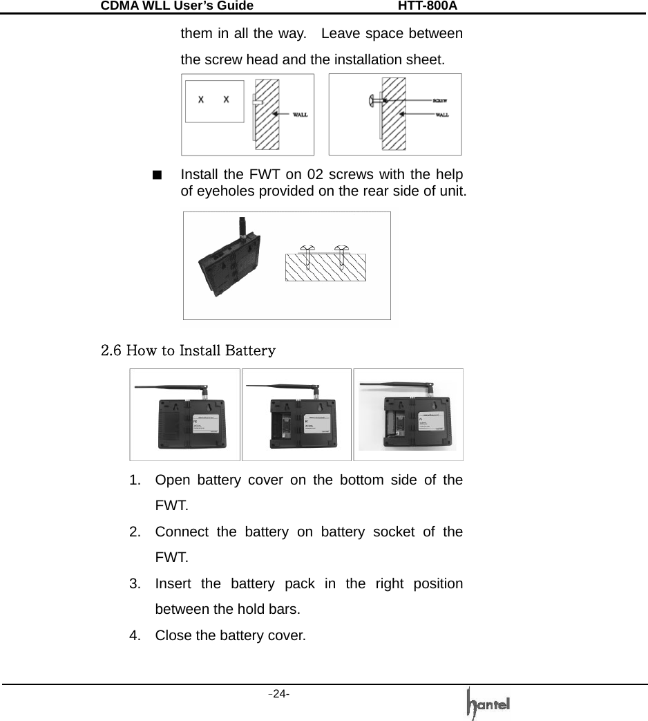 CDMA WLL User&rsquo;s Guide               HTT-800A -24-   them in all the way.    Leave space between the screw head and the installation sheet.  ■  Install the FWT on 02 screws with the help of eyeholes provided on the rear side of unit.    2.6 How to Install Battery  1.  Open battery cover on the bottom side of the FWT. 2.  Connect the battery on battery socket of the FWT. 3.  Insert the battery pack in the right position between the hold bars. 4.  Close the battery cover.  