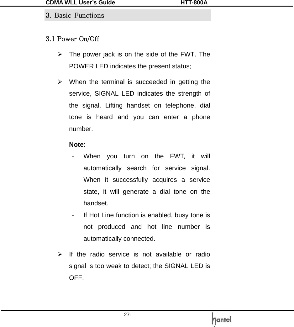 CDMA WLL User&rsquo;s Guide               HTT-800A -27-   3.  Basic  Functions  3.1 Power On/Off &frac34;  The power jack is on the side of the FWT. The POWER LED indicates the present status; &frac34;  When the terminal is succeeded in getting the service, SIGNAL LED indicates the strength of the signal. Lifting handset on telephone, dial tone is heard and you can enter a phone number. Note:  -  When you turn on the FWT, it will automatically search for service signal. When it successfully acquires a service state, it will generate a dial tone on the handset.  -  If Hot Line function is enabled, busy tone is not produced and hot line number is automatically connected. &frac34;  If the radio service is not available or radio signal is too weak to detect; the SIGNAL LED is OFF.  