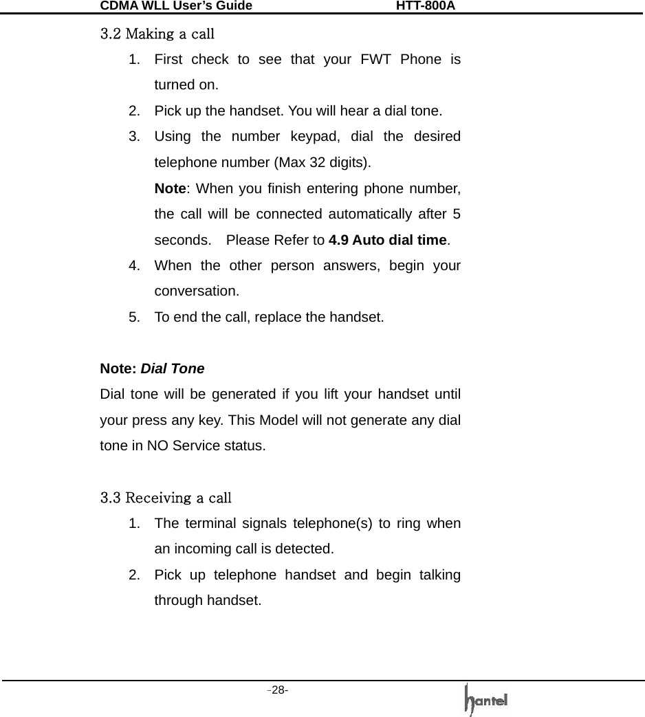 CDMA WLL User&rsquo;s Guide               HTT-800A -28-   3.2 Making a call 1.  First check to see that your FWT Phone is turned on. 2.  Pick up the handset. You will hear a dial tone. 3.  Using the number keypad, dial the desired telephone number (Max 32 digits). Note: When you finish entering phone number, the call will be connected automatically after 5 seconds.  Please Refer to 4.9 Auto dial time. 4.  When the other person answers, begin your conversation. 5.  To end the call, replace the handset.  Note: Dial Tone Dial tone will be generated if you lift your handset until your press any key. This Model will not generate any dial tone in NO Service status.  3.3 Receiving a call 1.  The terminal signals telephone(s) to ring when an incoming call is detected. 2.  Pick up telephone handset and begin talking through handset.   