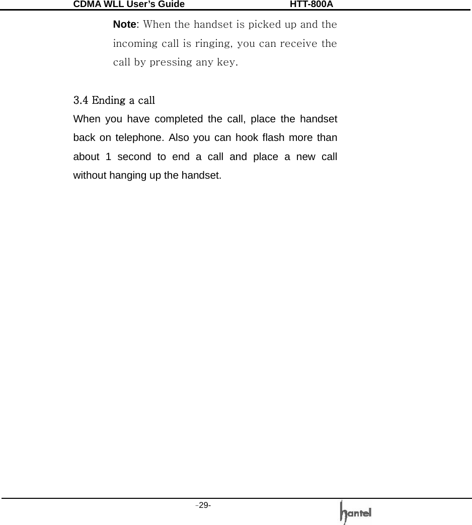 CDMA WLL User&rsquo;s Guide               HTT-800A -29-   Note: When the handset is picked up and the incoming call is ringing, you can receive the call by pressing any key.  3.4 Ending a call When you have completed the call, place the handset back on telephone. Also you can hook flash more than about 1 second to end a call and place a new call without hanging up the handset.                