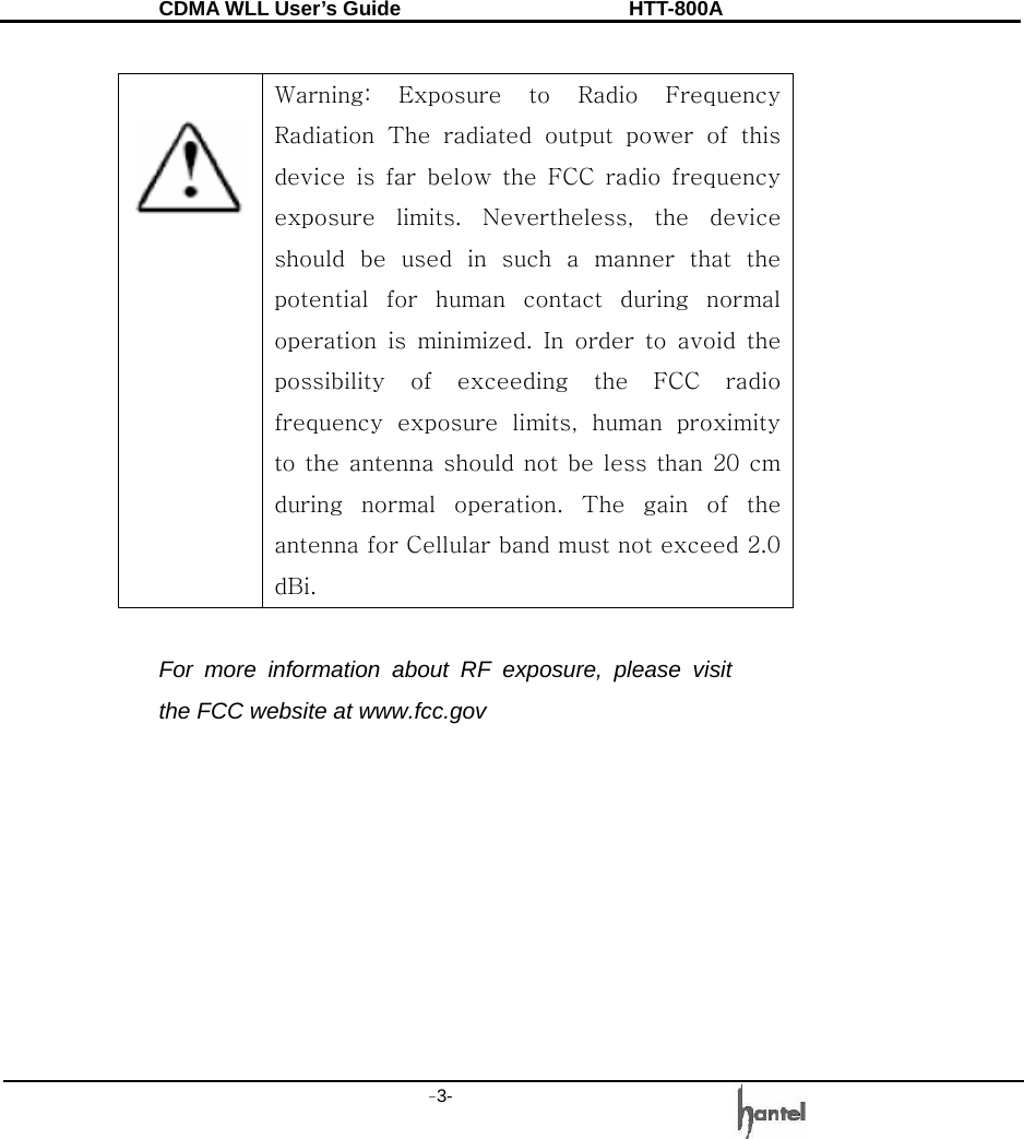 CDMA WLL User&rsquo;s Guide               HTT-800A -3-      Warning:  Exposure  to  Radio  Frequency Radiation  The  radiated  output  power  of  this device is far below the FCC radio frequency exposure  limits.  Nevertheless,  the  device should be used in such a manner that the potential  for  human  contact  during  normal operation  is  minimized.  In  order  to  avoid  the possibility  of  exceeding  the  FCC  radio frequency  exposure  limits,  human  proximity to the antenna should not be less than 20 cm during  normal  operation.  The  gain  of  the antenna for Cellular band must not exceed 2.0 dBi.    For more information about RF exposure, please visit the FCC website at www.fcc.gov 