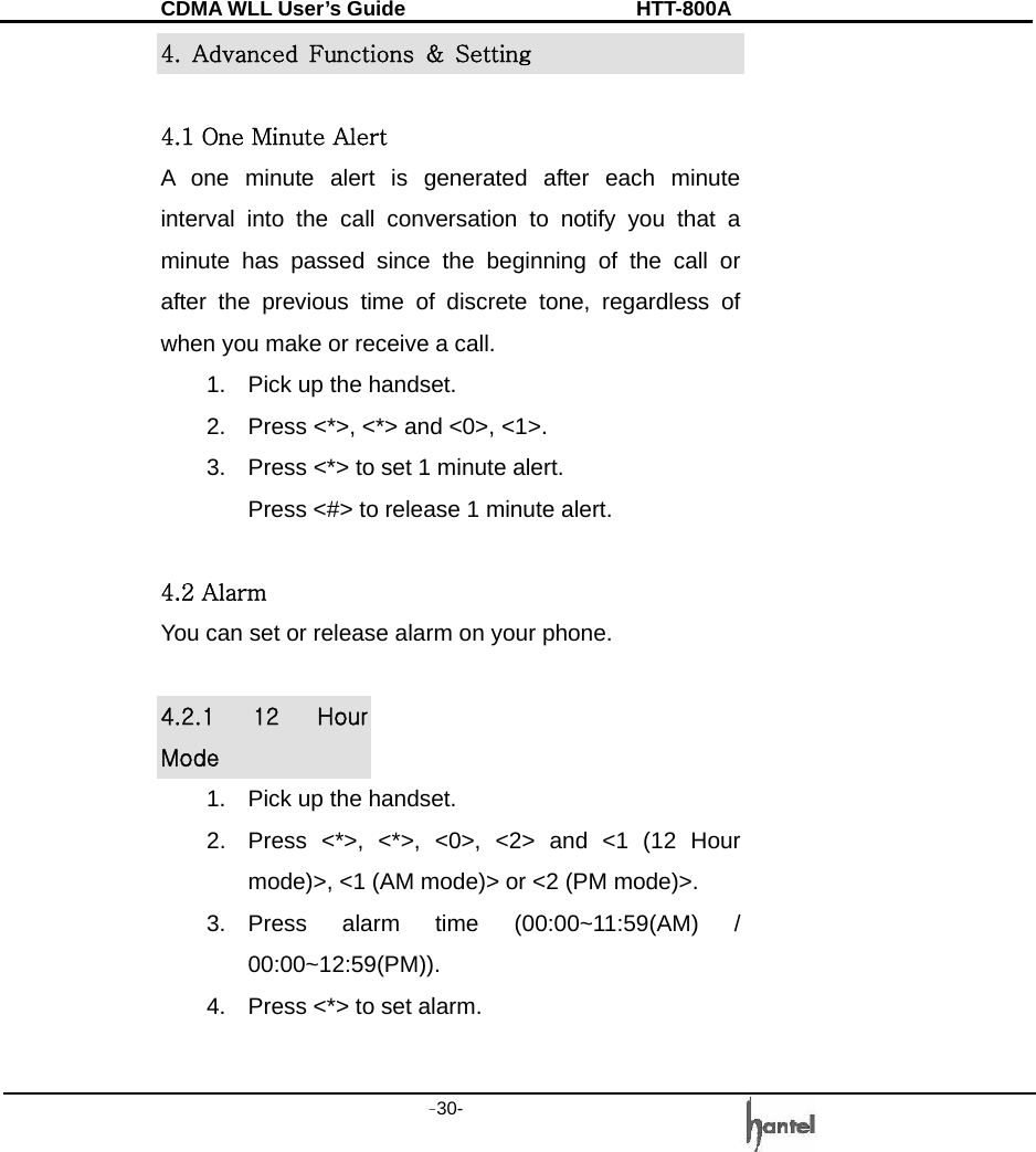 CDMA WLL User&rsquo;s Guide               HTT-800A -30-   4.  Advanced  Functions  &amp;  Setting  4.1 One Minute Alert A one minute alert is generated after each minute interval into the call conversation to notify you that a minute has passed since the beginning of the call or after the previous time of discrete tone, regardless of when you make or receive a call. 1.  Pick up the handset. 2.  Press <*>, <*> and <0>, <1>. 3.  Press <*> to set 1 minute alert. Press <#> to release 1 minute alert.  4.2 Alarm You can set or release alarm on your phone.  4.2.1  12  Hour Mode 1.  Pick up the handset. 2.  Press <*>, <*>, <0>, <2> and <1 (12 Hour mode)>, <1 (AM mode)> or <2 (PM mode)>. 3. Press alarm time (00:00~11:59(AM) / 00:00~12:59(PM)). 4.  Press <*> to set alarm.  