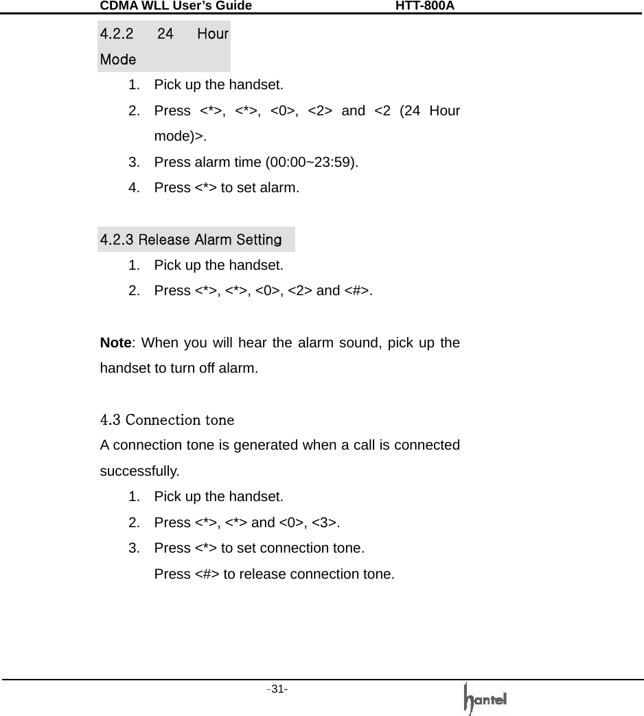 CDMA WLL User&rsquo;s Guide               HTT-800A -31-   4.2.2  24  Hour Mode 1.  Pick up the handset. 2.  Press <*>, <*>, <0>, <2> and <2 (24 Hour mode)>. 3.  Press alarm time (00:00~23:59). 4.  Press <*> to set alarm.  4.2.3 Release Alarm Setting 1.  Pick up the handset. 2.  Press <*>, <*>, <0>, <2> and <#>.  Note: When you will hear the alarm sound, pick up the handset to turn off alarm.  4.3 Connection tone A connection tone is generated when a call is connected successfully. 1.  Pick up the handset. 2.  Press <*>, <*> and <0>, <3>. 3.  Press <*> to set connection tone. Press <#> to release connection tone.    