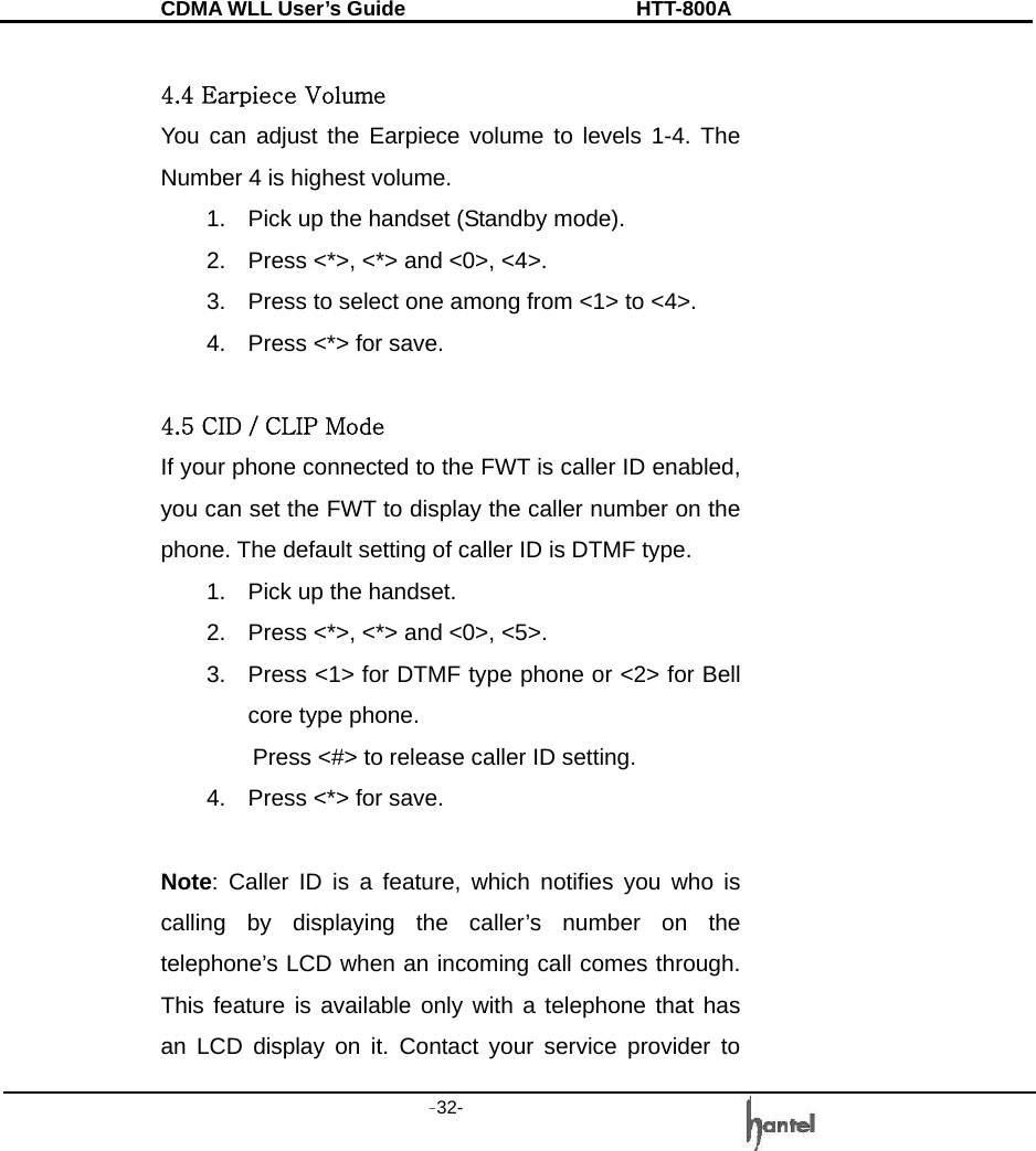 CDMA WLL User&rsquo;s Guide               HTT-800A -32-    4.4 Earpiece Volume You can adjust the Earpiece volume to levels 1-4. The Number 4 is highest volume. 1.  Pick up the handset (Standby mode). 2.  Press <*>, <*> and <0>, <4>. 3.  Press to select one among from <1> to <4>. 4.  Press <*> for save.  4.5 CID / CLIP Mode If your phone connected to the FWT is caller ID enabled, you can set the FWT to display the caller number on the phone. The default setting of caller ID is DTMF type. 1.  Pick up the handset. 2.  Press <*>, <*> and <0>, <5>. 3.  Press <1> for DTMF type phone or <2> for Bell core type phone. Press <#> to release caller ID setting. 4.  Press <*> for save.  Note: Caller ID is a feature, which notifies you who is calling by displaying the caller&rsquo;s number on the telephone&rsquo;s LCD when an incoming call comes through. This feature is available only with a telephone that has an LCD display on it. Contact your service provider to 
