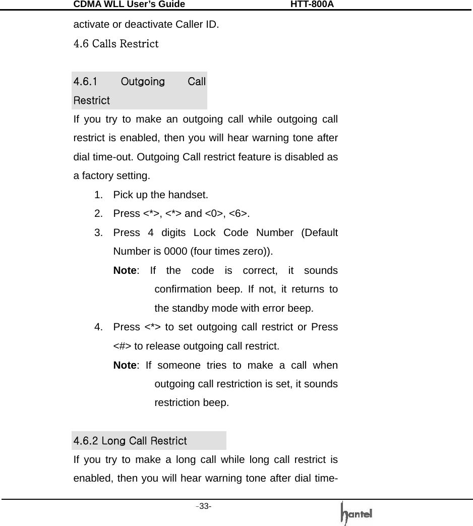 CDMA WLL User&rsquo;s Guide               HTT-800A -33-   activate or deactivate Caller ID. 4.6 Calls Restrict  4.6.1  Outgoing  Call Restrict If you try to make an outgoing call while outgoing call restrict is enabled, then you will hear warning tone after dial time-out. Outgoing Call restrict feature is disabled as a factory setting. 1.  Pick up the handset. 2.  Press <*>, <*> and <0>, <6>. 3.  Press 4 digits Lock Code Number (Default Number is 0000 (four times zero)). Note: If the code is correct, it sounds confirmation beep. If not, it returns to the standby mode with error beep. 4.  Press <*> to set outgoing call restrict or Press <#> to release outgoing call restrict. Note: If someone tries to make a call when outgoing call restriction is set, it sounds restriction beep.  4.6.2 Long Call Restrict   If you try to make a long call while long call restrict is enabled, then you will hear warning tone after dial time-