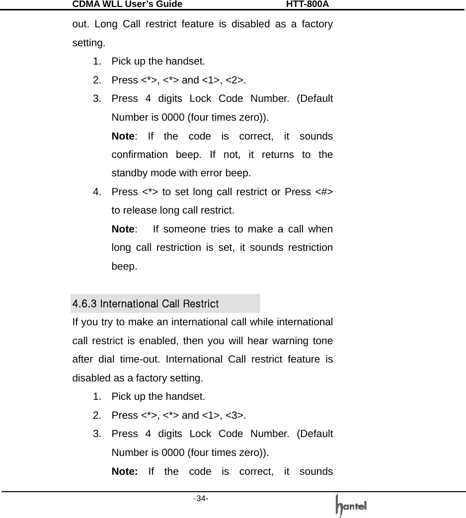 CDMA WLL User&rsquo;s Guide               HTT-800A -34-   out. Long Call restrict feature is disabled as a factory setting. 1.  Pick up the handset. 2.  Press <*>, <*> and <1>, <2>. 3.  Press 4 digits Lock Code Number. (Default Number is 0000 (four times zero)). Note: If the code is correct, it sounds confirmation beep. If not, it returns to the standby mode with error beep. 4.  Press <*> to set long call restrict or Press <#> to release long call restrict. Note:   If someone tries to make a call when long call restriction is set, it sounds restriction beep.  4.6.3 International Call Restrict   If you try to make an international call while international call restrict is enabled, then you will hear warning tone after dial time-out. International Call restrict feature is disabled as a factory setting. 1.  Pick up the handset. 2.  Press <*>, <*> and <1>, <3>. 3.  Press 4 digits Lock Code Number. (Default Number is 0000 (four times zero)). Note: If the code is correct, it sounds 