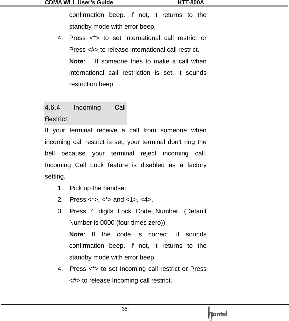 CDMA WLL User&rsquo;s Guide               HTT-800A -35-   confirmation beep. If not, it returns to the standby mode with error beep. 4.  Press <*> to set international call restrict or Press <#> to release international call restrict. Note:   If someone tries to make a call when international call restriction is set, it sounds restriction beep.  4.6.4  Incoming  Call Restrict If your terminal receive a call from someone when incoming call restrict is set, your terminal don&rsquo;t ring the bell because your terminal reject incoming call.   Incoming Call Lock feature is disabled as a factory setting. 1.  Pick up the handset. 2.  Press <*>, <*> and <1>, <4>. 3.  Press 4 digits Lock Code Number. (Default Number is 0000 (four times zero)). Note: If the code is correct, it sounds confirmation beep. If not, it returns to the standby mode with error beep. 4.  Press <*> to set Incoming call restrict or Press <#> to release Incoming call restrict. 