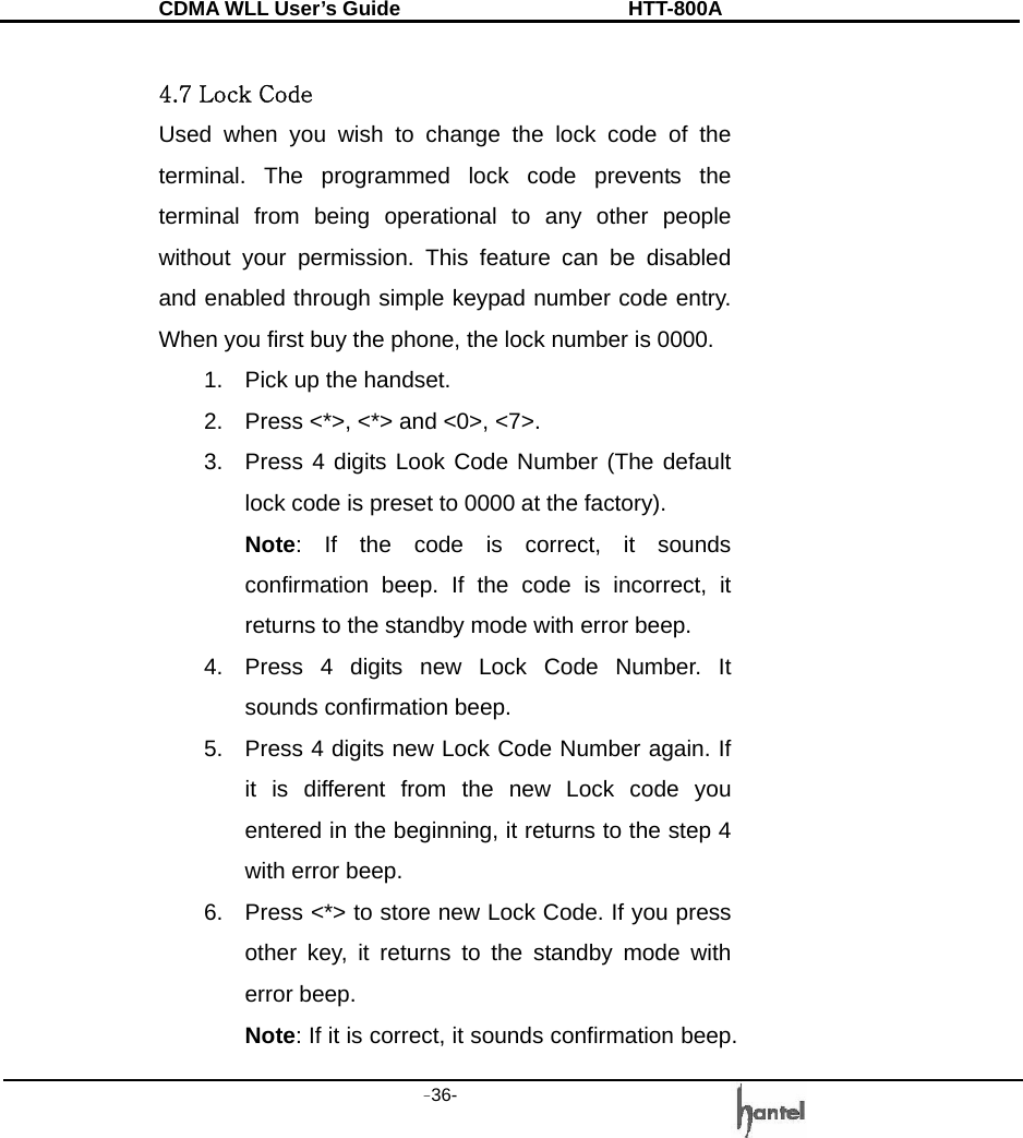 CDMA WLL User&rsquo;s Guide               HTT-800A -36-    4.7 Lock Code Used when you wish to change the lock code of the terminal. The programmed lock code prevents the terminal from being operational to any other people without your permission. This feature can be disabled and enabled through simple keypad number code entry. When you first buy the phone, the lock number is 0000. 1.  Pick up the handset. 2.  Press <*>, <*> and <0>, <7>. 3.  Press 4 digits Look Code Number (The default lock code is preset to 0000 at the factory). Note: If the code is correct, it sounds confirmation beep. If the code is incorrect, it returns to the standby mode with error beep. 4.  Press 4 digits new Lock Code Number. It sounds confirmation beep. 5.  Press 4 digits new Lock Code Number again. If it is different from the new Lock code you entered in the beginning, it returns to the step 4 with error beep. 6.  Press <*> to store new Lock Code. If you press other key, it returns to the standby mode with error beep. Note: If it is correct, it sounds confirmation beep. 