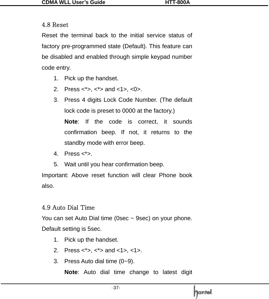 CDMA WLL User&rsquo;s Guide               HTT-800A -37-    4.8 Reset Reset the terminal back to the initial service status of factory pre-programmed state (Default). This feature can be disabled and enabled through simple keypad number code entry. 1.  Pick up the handset. 2.  Press <*>, <*> and <1>, <0>. 3.  Press 4 digits Lock Code Number. (The default lock code is preset to 0000 at the factory.) Note: If the code is correct, it sounds confirmation beep. If not, it returns to the standby mode with error beep. 4. Press <*>. 5.  Wait until you hear confirmation beep. Important: Above reset function will clear Phone book also.  4.9 Auto Dial Time You can set Auto Dial time (0sec ~ 9sec) on your phone. Default setting is 5sec. 1.  Pick up the handset. 2.  Press <*>, <*> and <1>, <1>. 3.  Press Auto dial time (0~9).   Note: Auto dial time change to latest digit 