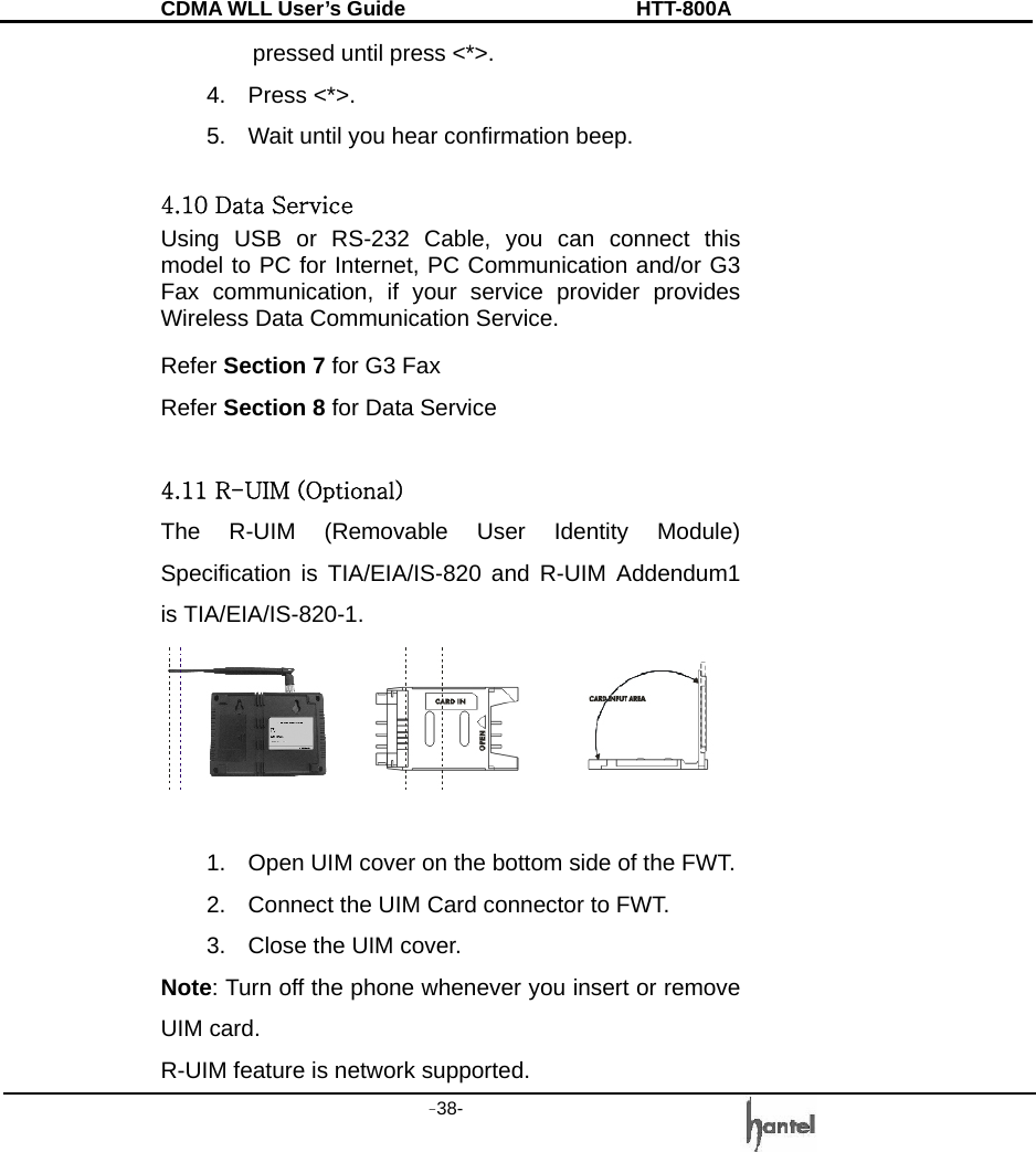 CDMA WLL User&rsquo;s Guide               HTT-800A -38-     pressed until press <*>.   4. Press <*>. 5.  Wait until you hear confirmation beep.  4.10 Data Service Using USB or RS-232 Cable, you can connect this model to PC for Internet, PC Communication and/or G3 Fax communication, if your service provider provides Wireless Data Communication Service. Refer Section 7 for G3 Fax   Refer Section 8 for Data Service  4.11 R-UIM (Optional) The R-UIM (Removable User Identity Module) Specification is TIA/EIA/IS-820 and R-UIM Addendum1 is TIA/EIA/IS-820-1.   1.  Open UIM cover on the bottom side of the FWT. 2.  Connect the UIM Card connector to FWT. 3.  Close the UIM cover. Note: Turn off the phone whenever you insert or remove UIM card.   R-UIM feature is network supported. 