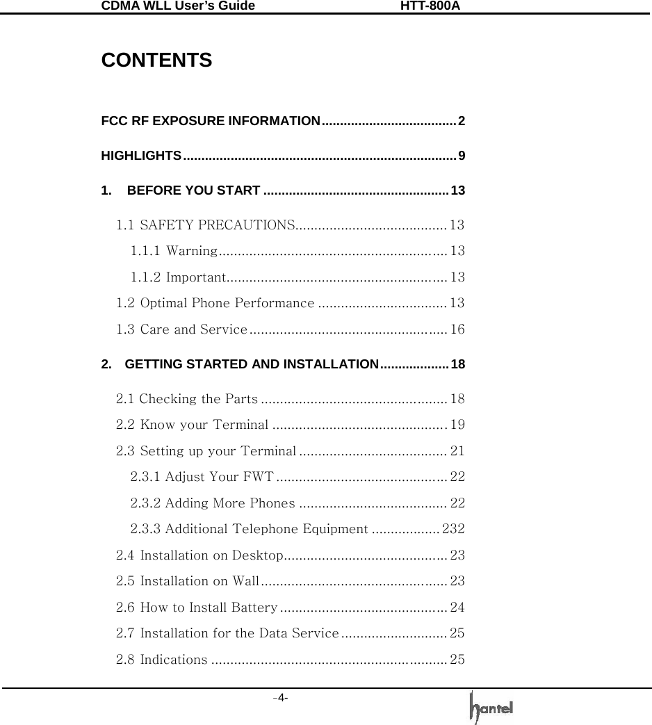 CDMA WLL User&rsquo;s Guide               HTT-800A -4-    CONTENTS  FCC RF EXPOSURE INFORMATION.....................................2 HIGHLIGHTS...........................................................................9 1. BEFORE YOU START ...................................................13 1.1 SAFETY PRECAUTIONS........................................ 13 1.1.1 Warning............................................................ 13 1.1.2 Important.......................................................... 13 1.2 Optimal Phone Performance .................................. 13 1.3 Care and Service .................................................... 16 2.  GETTING STARTED AND INSTALLATION...................18 2.1 Checking the Parts ................................................. 18 2.2 Know your Terminal ..............................................19 2.3 Setting up your Terminal ....................................... 21 2.3.1 Adjust Your FWT ............................................. 22 2.3.2 Adding More Phones ....................................... 22 2.3.3 Additional Telephone Equipment .................. 232 2.4 Installation on Desktop........................................... 23 2.5 Installation on Wall................................................. 23 2.6 How to Install Battery ............................................ 24 2.7 Installation for the Data Service ............................ 25 2.8 Indications .............................................................. 25 