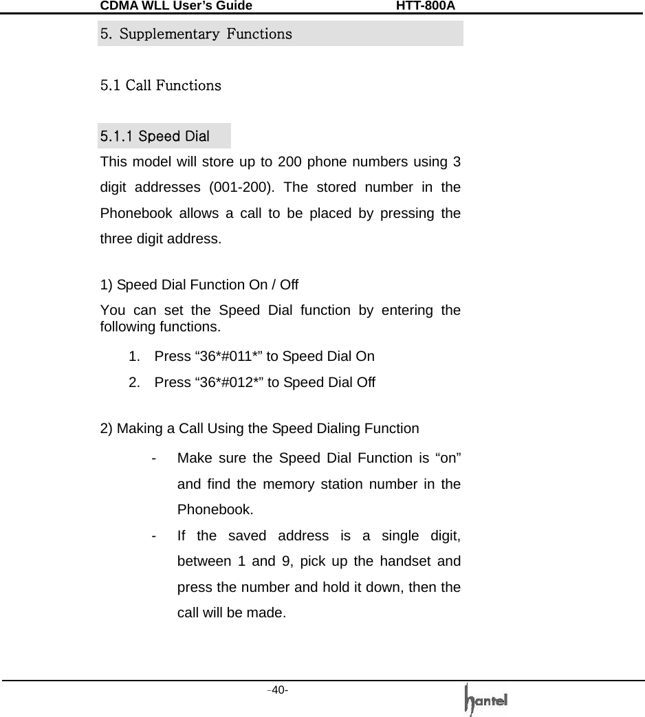 CDMA WLL User&rsquo;s Guide               HTT-800A -40-   5. Supplementary Functions  5.1 Call Functions  5.1.1 Speed Dial This model will store up to 200 phone numbers using 3 digit addresses (001-200). The stored number in the Phonebook allows a call to be placed by pressing the three digit address.    1) Speed Dial Function On / Off You can set the Speed Dial function by entering the following functions. 1.  Press &ldquo;36*#011*&rdquo; to Speed Dial On 2.  Press &ldquo;36*#012*&rdquo; to Speed Dial Off  2) Making a Call Using the Speed Dialing Function   -  Make sure the Speed Dial Function is &ldquo;on&rdquo; and find the memory station number in the Phonebook. -  If the saved address is a single digit, between 1 and 9, pick up the handset and press the number and hold it down, then the call will be made.   