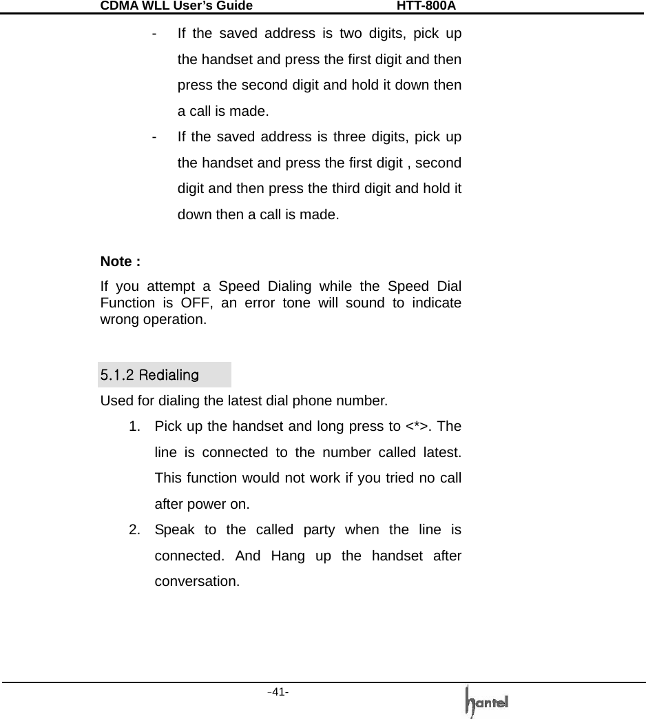 CDMA WLL User&rsquo;s Guide               HTT-800A -41-   -  If the saved address is two digits, pick up the handset and press the first digit and then press the second digit and hold it down then a call is made.   -  If the saved address is three digits, pick up the handset and press the first digit , second digit and then press the third digit and hold it down then a call is made.  Note : If you attempt a Speed Dialing while the Speed Dial Function is OFF, an error tone will sound to indicate wrong operation.  5.1.2 Redialing Used for dialing the latest dial phone number. 1.  Pick up the handset and long press to <*>. The line is connected to the number called latest. This function would not work if you tried no call after power on. 2.  Speak to the called party when the line is connected. And Hang up the handset after conversation.   