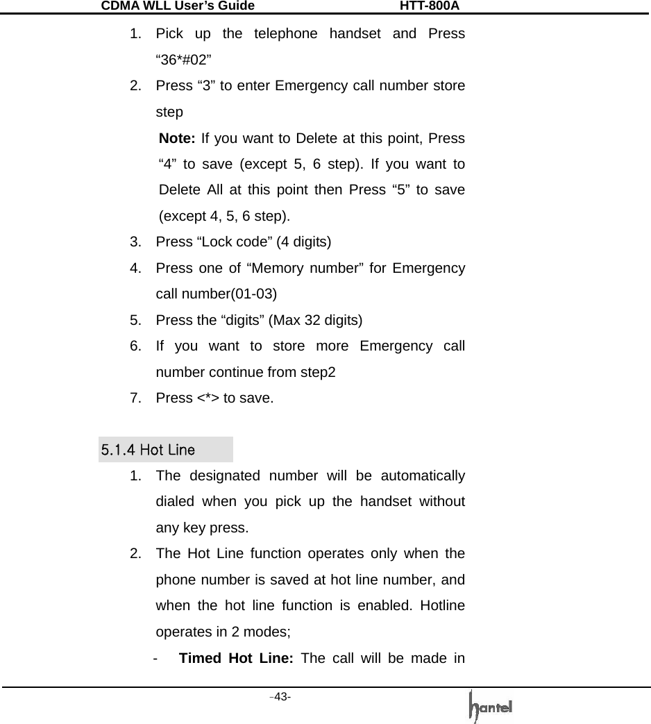 CDMA WLL User&rsquo;s Guide               HTT-800A -43-   1.  Pick up the telephone handset and Press &ldquo;36*#02&rdquo; 2.  Press &ldquo;3&rdquo; to enter Emergency call number store step Note: If you want to Delete at this point, Press &ldquo;4&rdquo; to save (except 5, 6 step). If you want to Delete All at this point then Press &ldquo;5&rdquo; to save (except 4, 5, 6 step). 3.  Press &ldquo;Lock code&rdquo; (4 digits) 4.  Press one of &ldquo;Memory number&rdquo; for Emergency call number(01-03) 5.  Press the &ldquo;digits&rdquo; (Max 32 digits) 6.  If you want to store more Emergency call number continue from step2 7.  Press <*> to save.  5.1.4 Hot Line 1.  The designated number will be automatically dialed when you pick up the handset without any key press. 2.  The Hot Line function operates only when the phone number is saved at hot line number, and when the hot line function is enabled. Hotline operates in 2 modes; -  Timed Hot Line: The call will be made in 