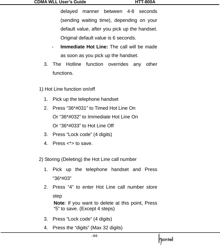 CDMA WLL User&rsquo;s Guide               HTT-800A -44-   delayed manner between 4-8 seconds (sending waiting time), depending on your default value, after you pick up the handset. Original default value is 6 seconds. -  Immediate Hot Line: The call will be made as soon as you pick up the handset. 3. The Hotline function overrides any other functions.  1) Hot Line function on/off 1.  Pick up the telephone handset 2.  Press &ldquo;36*#031&rdquo; to Timed Hot Line On Or &ldquo;36*#032&rdquo; to Immediate Hot Line On Or &ldquo;36*#033&rdquo; to Hot Line Off 3.  Press &ldquo;Lock code&rdquo; (4 digits) 4.  Press <*> to save.  2) Storing (Deleting) the Hot Line call number 1.  Pick up the telephone handset and Press &ldquo;36*#03&rdquo; 2.  Press &ldquo;4&rdquo; to enter Hot Line call number store step Note: If you want to delete at this point, Press &ldquo;5&rdquo; to save. (Except 4 steps) 3.  Press &ldquo;Lock code&rdquo; (4 digits) 4.  Press the &ldquo;digits&rdquo; (Max 32 digits) 