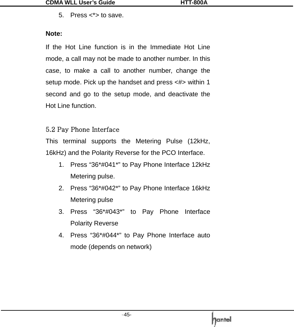 CDMA WLL User&rsquo;s Guide               HTT-800A -45-   5.  Press <*> to save.  Note: If the Hot Line function is in the Immediate Hot Line mode, a call may not be made to another number. In this case, to make a call to another number, change the setup mode. Pick up the handset and press <#> within 1 second and go to the setup mode, and deactivate the Hot Line function.  5.2 Pay Phone Interface This terminal supports the Metering Pulse (12kHz, 16kHz) and the Polarity Reverse for the PCO Interface. 1.  Press &ldquo;36*#041*&rdquo; to Pay Phone Interface 12kHz Metering pulse. 2.  Press &ldquo;36*#042*&rdquo; to Pay Phone Interface 16kHz Metering pulse 3. Press &ldquo;36*#043*&rdquo; to Pay Phone Interface Polarity Reverse 4.  Press &ldquo;36*#044*&rdquo; to Pay Phone Interface auto mode (depends on network)     
