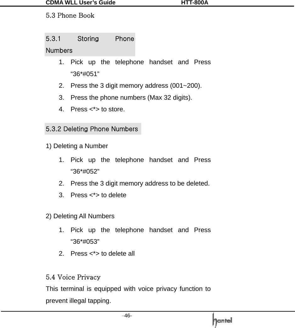CDMA WLL User&rsquo;s Guide               HTT-800A -46-   5.3 Phone Book  5.3.1  Storing  Phone Numbers 1.  Pick up the telephone handset and Press &ldquo;36*#051&rdquo; 2.  Press the 3 digit memory address (001~200). 3.  Press the phone numbers (Max 32 digits). 4.  Press <*> to store.  5.3.2 Deleting Phone Numbers  1) Deleting a Number 1.  Pick up the telephone handset and Press &ldquo;36*#052&rdquo; 2.  Press the 3 digit memory address to be deleted. 3.  Press <*> to delete  2) Deleting All Numbers 1.  Pick up the telephone handset and Press &ldquo;36*#053&rdquo; 2.  Press <*> to delete all  5.4 Voice Privacy This terminal is equipped with voice privacy function to prevent illegal tapping. 