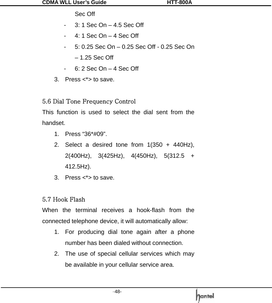 CDMA WLL User&rsquo;s Guide               HTT-800A -48-   Sec Off -  3: 1 Sec On &ndash; 4.5 Sec Off -  4: 1 Sec On &ndash; 4 Sec Off -  5: 0.25 Sec On &ndash; 0.25 Sec Off - 0.25 Sec On &ndash; 1.25 Sec Off -  6: 2 Sec On &ndash; 4 Sec Off 3.  Press <*> to save.  5.6 Dial Tone Frequency Control This function is used to select the dial sent from the handset. 1. Press &ldquo;36*#09&rdquo;. 2.  Select a desired tone from 1(350 + 440Hz), 2(400Hz), 3(425Hz), 4(450Hz), 5(312.5 + 412.5Hz). 3.  Press <*> to save.  5.7 Hook Flash When the terminal receives a hook-flash from the connected telephone device, it will automatically allow: 1.  For producing dial tone again after a phone number has been dialed without connection. 2.  The use of special cellular services which may be available in your cellular service area.  
