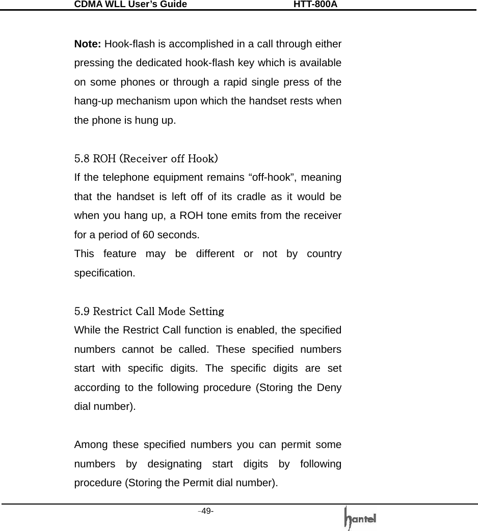 CDMA WLL User&rsquo;s Guide               HTT-800A -49-    Note: Hook-flash is accomplished in a call through either pressing the dedicated hook-flash key which is available on some phones or through a rapid single press of the hang-up mechanism upon which the handset rests when the phone is hung up.  5.8 ROH (Receiver off Hook) If the telephone equipment remains &ldquo;off-hook&rdquo;, meaning that the handset is left off of its cradle as it would be when you hang up, a ROH tone emits from the receiver for a period of 60 seconds. This feature may be different or not by country specification.  5.9 Restrict Call Mode Setting While the Restrict Call function is enabled, the specified numbers cannot be called. These specified numbers start with specific digits. The specific digits are set according to the following procedure (Storing the Deny dial number).  Among these specified numbers you can permit some numbers by designating start digits by following procedure (Storing the Permit dial number). 