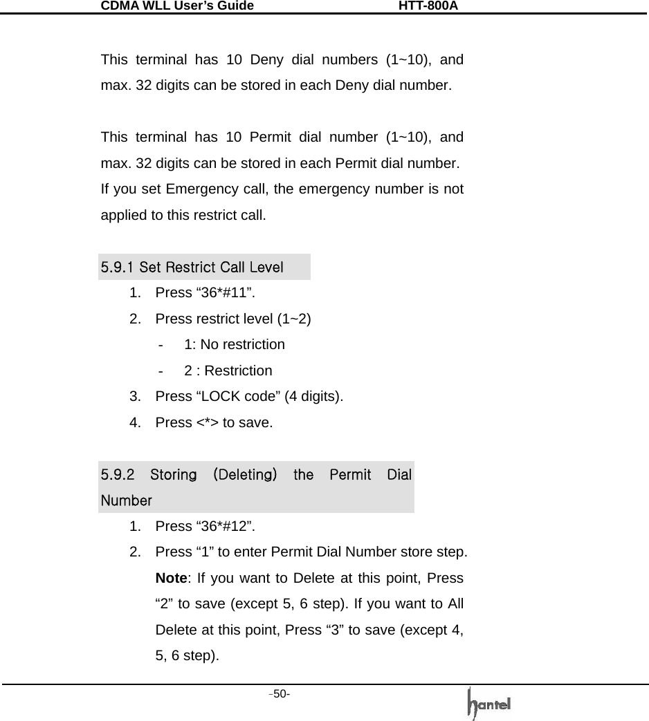 CDMA WLL User&rsquo;s Guide               HTT-800A -50-    This terminal has 10 Deny dial numbers (1~10), and max. 32 digits can be stored in each Deny dial number.  This terminal has 10 Permit dial number (1~10), and max. 32 digits can be stored in each Permit dial number. If you set Emergency call, the emergency number is not applied to this restrict call.  5.9.1 Set Restrict Call Level 1. Press &ldquo;36*#11&rdquo;. 2.  Press restrict level (1~2) -  1: No restriction -  2 : Restriction 3.  Press &ldquo;LOCK code&rdquo; (4 digits). 4.  Press <*> to save.  5.9.2  Storing  (Deleting)  the  Permit  Dial Number 1. Press &ldquo;36*#12&rdquo;. 2.  Press &ldquo;1&rdquo; to enter Permit Dial Number store step. Note: If you want to Delete at this point, Press &ldquo;2&rdquo; to save (except 5, 6 step). If you want to All Delete at this point, Press &ldquo;3&rdquo; to save (except 4, 5, 6 step). 