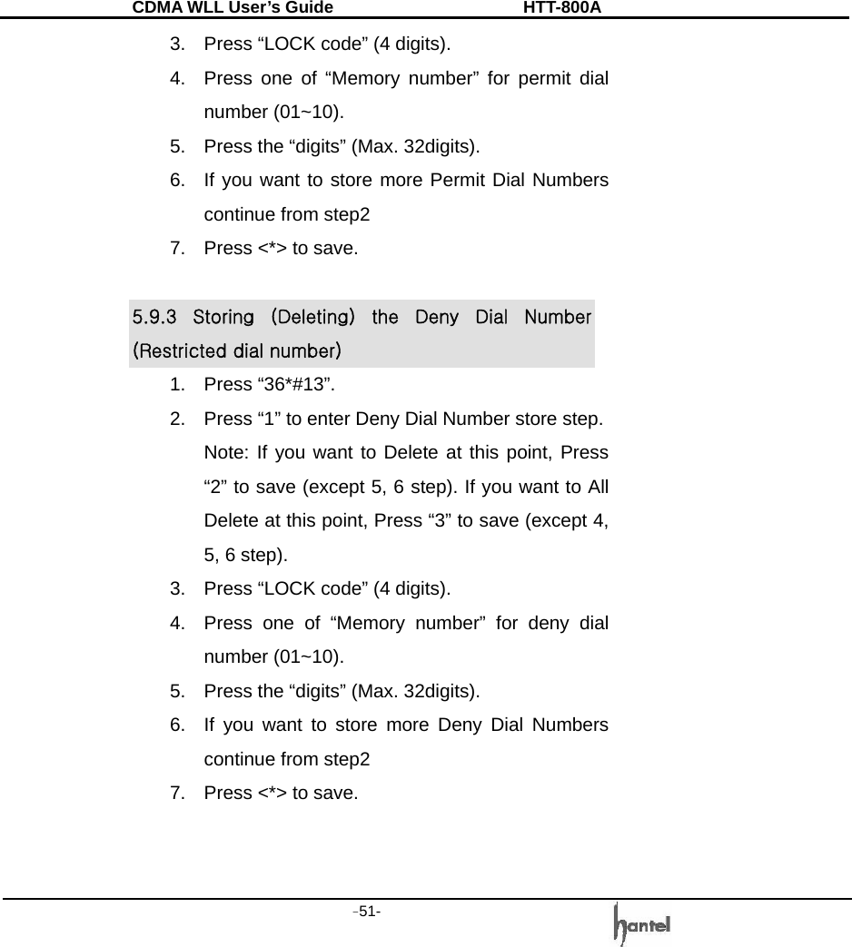 CDMA WLL User&rsquo;s Guide               HTT-800A -51-   3.  Press &ldquo;LOCK code&rdquo; (4 digits). 4.  Press one of &ldquo;Memory number&rdquo; for permit dial number (01~10). 5.  Press the &ldquo;digits&rdquo; (Max. 32digits). 6.  If you want to store more Permit Dial Numbers continue from step2 7.  Press <*> to save.  5.9.3  Storing  (Deleting)  the  Deny  Dial  Number (Restricted dial number) 1. Press &ldquo;36*#13&rdquo;. 2.  Press &ldquo;1&rdquo; to enter Deny Dial Number store step. Note: If you want to Delete at this point, Press &ldquo;2&rdquo; to save (except 5, 6 step). If you want to All Delete at this point, Press &ldquo;3&rdquo; to save (except 4, 5, 6 step). 3.  Press &ldquo;LOCK code&rdquo; (4 digits). 4.  Press one of &ldquo;Memory number&rdquo; for deny dial number (01~10). 5.  Press the &ldquo;digits&rdquo; (Max. 32digits). 6.  If you want to store more Deny Dial Numbers continue from step2 7.  Press <*> to save.   