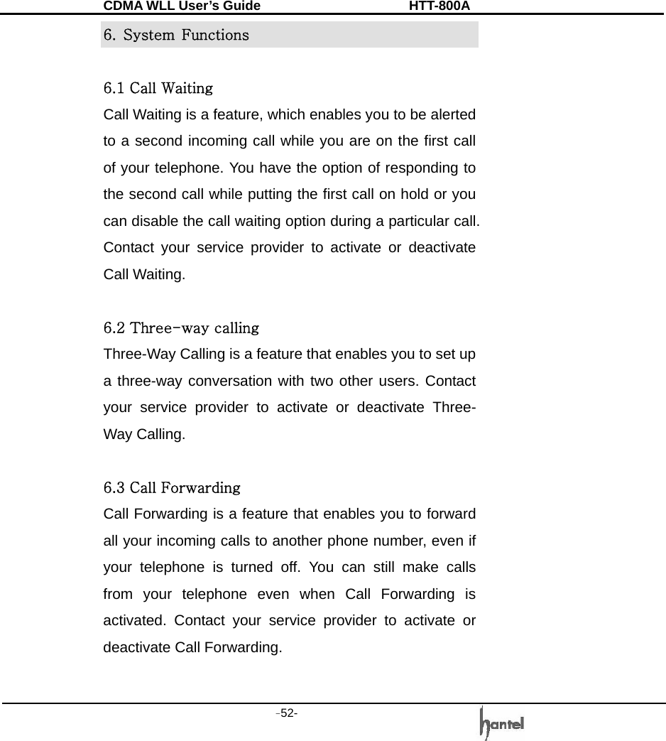 CDMA WLL User&rsquo;s Guide               HTT-800A -52-   6.  System  Functions  6.1 Call Waiting Call Waiting is a feature, which enables you to be alerted to a second incoming call while you are on the first call of your telephone. You have the option of responding to the second call while putting the first call on hold or you can disable the call waiting option during a particular call. Contact your service provider to activate or deactivate Call Waiting.  6.2 Three-way calling Three-Way Calling is a feature that enables you to set up a three-way conversation with two other users. Contact your service provider to activate or deactivate Three-Way Calling.  6.3 Call Forwarding Call Forwarding is a feature that enables you to forward all your incoming calls to another phone number, even if your telephone is turned off. You can still make calls from your telephone even when Call Forwarding is activated. Contact your service provider to activate or deactivate Call Forwarding.  