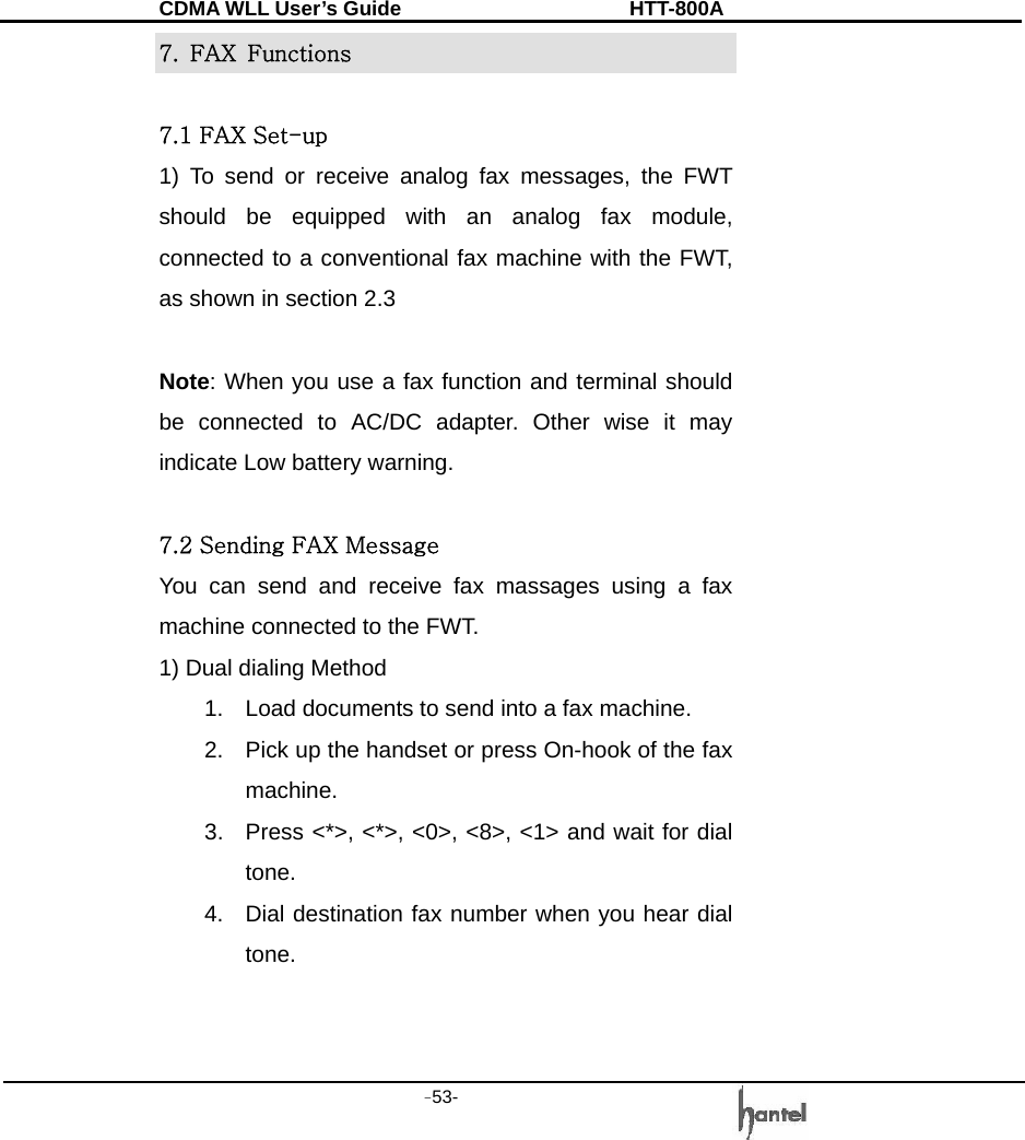 CDMA WLL User&rsquo;s Guide               HTT-800A -53-   7. FAX Functions   7.1 FAX Set-up 1) To send or receive analog fax messages, the FWT should be equipped with an analog fax module, connected to a conventional fax machine with the FWT, as shown in section 2.3    Note: When you use a fax function and terminal should be connected to AC/DC adapter. Other wise it may indicate Low battery warning.  7.2 Sending FAX Message You can send and receive fax massages using a fax machine connected to the FWT. 1) Dual dialing Method 1.  Load documents to send into a fax machine. 2.  Pick up the handset or press On-hook of the fax machine. 3.  Press <*>, <*>, <0>, <8>, <1> and wait for dial tone. 4.  Dial destination fax number when you hear dial tone.   